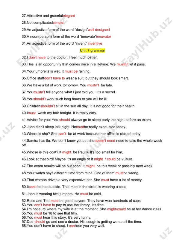 m of the word “invent” inventive unit 7 grammar 32.i don’t have to the doctor. i feel much better. 33.this is an opportunity that comes once in a lifetime. we mustn’t let it pass. 34.your umbrella is wet. it must be raining. 35.office staffdon’t have to wear a suit, but they should look smart. 36.we have a lot of work tomorrow. you mustn’t be late. 37.youmustn’t tell anyone what i just told you. it’s a secret. 38.youshould’t work such long hours or you will be ill. 39.childrenshouldn’t sit in the sun all day. it is not good for their health. 40.imust wash my hair tonight. it is really dirty. 41.advice for you: you should always go to sleep early the night before an exam. 42.john didn't sleep last night. hemustbe really exhausted today. 43.where is she? she can’t be at work because her office is closed today. 44.samira has flu. …