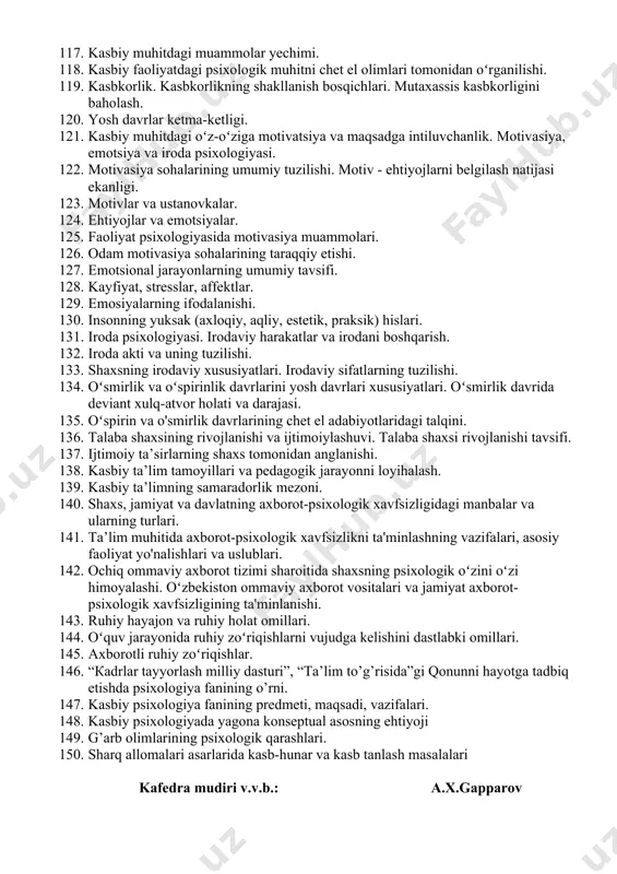 a xarakterning shakllanishi. qobiliyatning sifat va miqdor tavsifi. 105. qobiliyatlarning tuzilishi. qobiliyat va faoliyat. 106. qobiliyat va qiziqishlar. 107. talant, uning kelib chiqishi va tuzilishi layoqat - qobiliyatlarning dastlabki tabiiy shart-sharoiti ekanligi. 108. qobiliyat va irsiyat. qobiliyatlar va yoshlarning kasb tanlash muammolari. 109. kasb psixologiyasi. 110. kasbiy faoliyat. kasblardagi muammolar. 111. oʻz-oʻzininazorat qilish psixologiyasi. 112. professiografiyaning psixologik asoslari. kasb tanlashning umumiy masalalari. 113. kasbiy faoliyat va mahorat. 114. kasbiy faoliyatni shaxs ma’naviy-axloqiy shakllanishiga ta’sir koʻrsatishi. 115. kasbiy faoliyatga moslashuvning psixologik asosi. mehnat jamoalaridagi psixologik muhit. 116. psixologik muhitni aniqlash faktorlari. xizmat joyidagi nosog’lom ijtimoiy-psixologik muhitni yuzaga keltiruvchi sabablar. 117. kasbiy muhitdagi muammolar yechimi. 118. kasbiy faoliyatdagi psixologik muhitni chet el olimlari tomonidan oʻrganilishi. 119. kasbkorlik. kasbkorlikning shakllanish bosqichlari. mutaxassis kasbkorligini baholash. 120. yosh davrlar ketma-ketligi. 121. kasbiy muhitdagi oʻz-oʻziga motivatsiya va maqsadga intiluvchanlik. motivasiya, emotsiya va iroda psixologiyasi. 122. motivasiya sohalarining umumiy tuzilishi. motiv - ehtiyojlarni belgilash natijasi ekanligi. 123. …