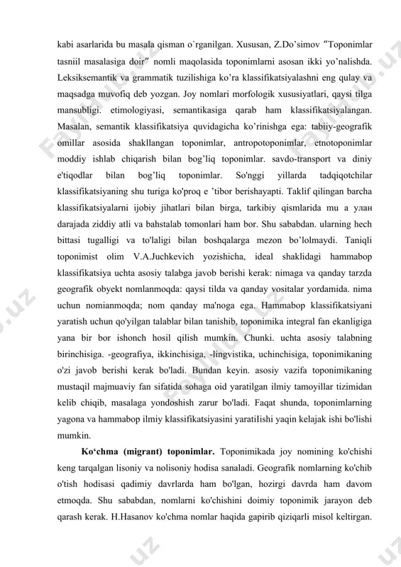 pmagan. geograf olimlar (h.m.murzayev, h.h.hasanov. s.qorayev) tomonidan taklif qilingan klassifikatsiyalar toponimika uchun ancha qulayligi va mukammalligi bilan e'tiborga molik. o`tgan asrning oltmishinchi yillaridan boshlab o’zbekistonda nomlarni lingvistik aspektda o`rganish boshlandi. ularni til xususiyatlariga qarab, klassifikatsiyalashga alohida e'tibor qaratildi. masalan. sh.qodirova “toshkent mikrotoponimiyasining nomlanish prinsiplariga doir” (1966), z.do’simov “toponimlar tasniil masalasiga doir” (1978). n.oxunov “o’zbekiston toponimiyasi” (2005), t.enazarov “o’zbek nomshunosligi” (2015) kabi asarlarida bu masala qisman o`rganilgan. xususan, z.do’simov “toponimlar tasniil masalasiga doir” nomli maqolasida toponimlarni asosan ikki yo’nalishda. leksiksemantik va grammatik tuzilishiga ko’ra klassifikatsiyalashni eng qulay va maqsadga muvofiq deb yozgan. joy nomlari morfologik xususiyatlari, qaysi tilga mansubligi. etimologiyasi, semantikasiga qarab ham klassifikatsiyalangan. masalan, semantik klassifikatsiya quvidagicha ko’rinishga ega: tabiiy-geografik omillar asosida shakllangan toponimlar, antropotoponimlar, etnotoponimlar moddiy ishlab chiqarish bilan bog’liq toponimlar. savdo-transport va diniy e'tiqodlar bilan bog’liq toponimlar. so'nggi yillarda tadqiqotchilar klassifikatsiyaning shu turiga ko'proq e ’tibor berishayapti. taklif qilingan barcha klassifikatsiyalarni ijobiy jihatlari bilan birga, tarkibiy qismlarida mu …