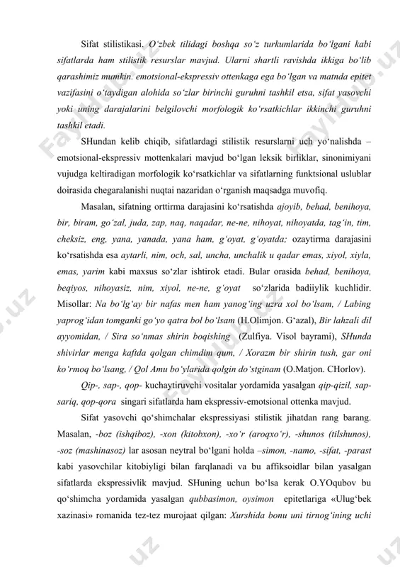‘yo qatra bol bo‘lsam (h.olimjon. g‘azal), bir lahzali dil ayyomidan, / sira so‘nmas shirin boqishing (zulfiya. visol bayrami), shunda shivirlar menga kaftda qolgan chimdim qum, / xorazm bir shirin tush, gar oni ko‘rmoq bo‘lsang, / qol amu bo‘ylarida qolgin do‘stginam (o.matjon. chorlov). qip-, sap-, qop- kuchaytiruvchi vositalar yordamida yasalgan qip-qizil, sap-sariq, qop-qora singari sifatlarda ham ekspressiv-emotsional ottenka mavjud. sifat yasovchi qo‘shimchalar ekspressiyasi stilistik jihatdan rang barang. masalan, -boz (ishqiboz), -xon (kitobxon), -xo‘r (aroqxo‘r), -shunos (tilshunos), -soz (mashinasoz) lar asosan neytral bo‘lgani holda –simon, -namo, -sifat, -parast kabi yasovchilar kitobiyligi bilan farqlanadi va bu affiksoidlar bilan yasalgan sifatlarda ekspressivlik mavjud. shuning uchun bo‘lsa kerak o.yoqubov bu qo‘shimcha yordamida yasalgan qubbasimon, oysimon epitetlariga «ulug‘bek xazinasi» romanida tez-tez murojaat qilgan: xurshida bonu uni tirnog‘ining uchi bilan ko‘chirib oldi, lekin og‘ziga solishdan oldin, ko‘ngli bir xil bo‘lib, zeb-ziynatlarga to‘la charog‘on xonaga, shiftdagi oltin qandilga, nozik o‘ymakorlik bilan ishlangan qubbasimon tokchalardagi munaqqash idishlarga bir-bir tikildi. …