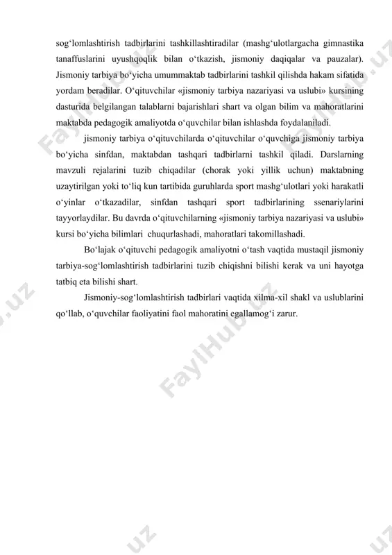 un tartibida sog‘lomlashtirish tadbirlarini tashkillashtiradilar (mashg‘ulotlargacha gimnastika tanaffuslarini uyushqoqlik bilan о‘tkazish, jismoniy daqiqalar va pauzalar). jismoniy tarbiya bо‘yicha umummaktab tadbirlarini tashkil qilishda hakam sifatida yordam beradilar. о‘qituvchilar «jismoniy tarbiya nazariyasi va uslubi» kursining dasturida belgilangan talablarni bajarishlari shart va olgan bilim va mahoratlarini maktabda pedagogik amaliyotda о‘quvchilar bilan ishlashda foydalaniladi. jismoniy tarbiya о‘qituvchilarda о‘qituvchilar о‘quvchiga jismoniy tarbiya bо‘yicha sinfdan, maktabdan tashqari tadbirlarni tashkil qiladi. darslarning mavzuli rejalarini tuzib chiqadilar (chorak yoki yillik uchun) maktabning uzaytirilgan yoki tо‘liq kun tartibida guruhlarda sport mashg‘ulotlari yoki harakatli о‘yinlar о‘tkazadilar, sinfdan tashqari sport tadbirlarining ssenariylarini tayyorlaydilar. bu davrda о‘qituvchilarning «jismoniy tarbiya nazariyasi va uslubi» kursi bо‘yicha bilimlari chuqurlashadi, mahoratlari takomillashadi. bо‘lajak о‘qituvchi pedagogik amaliyotni о‘tash vaqtida mustaqil jismoniy tarbiya-sog‘lomlashtirish tadbirlarini tuzib chiqishni bilishi kerak va uni hayotga tatbiq eta bilishi shart. jismoniy-sog‘lomlashtirish tadbirlari vaqtida xilma-xil shakl va uslublarini qо‘llab, о‘quvchilar faoliyatini faol mahoratini egallamog‘i zarur.