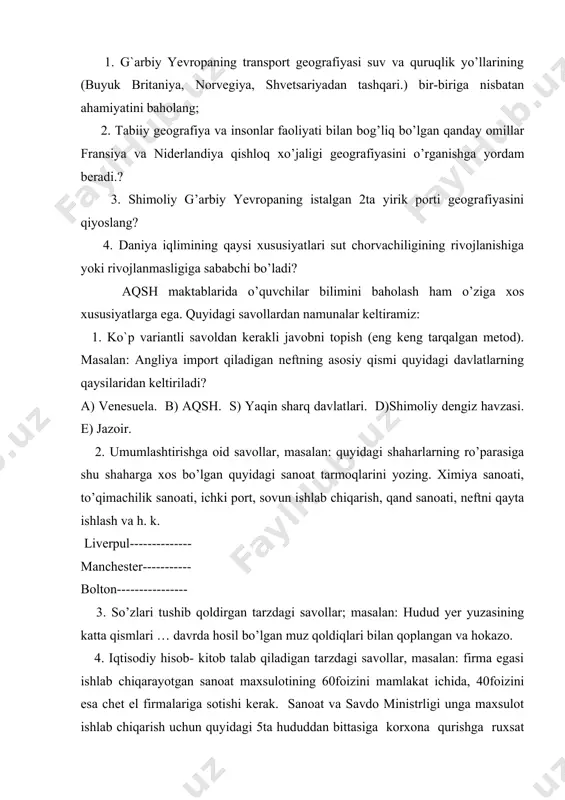 aqin sharq davlatlari. d)shimoliy dengiz havzasi. e) jazoir. 2. umumlashtirishga oid savollar, masalan: quyidagi shaharlarning ro’parasiga shu shaharga xos bo’lgan quyidagi sanoat tarmoqlarini yozing. ximiya sanoati, to’qimachilik sanoati, ichki port, sovun ishlab chiqarish, qand sanoati, neftni qayta ishlash va h. k. liverpul-------------- manchester----------- bolton---------------- 3. so’zlari tushib qoldirgan tarzdagi savollar; masalan: hudud yer yuzasining katta qismlari … davrda hosil bo’lgan muz qoldiqlari bilan qoplangan va hokazo. 4. iqtisodiy hisob- kitob talab qiladigan tarzdagi savollar, masalan: firma egasi ishlab chiqarayotgan sanoat maxsulotining 60foizini mamlakat ichida, 40foizini esa chet el firmalariga sotishi kerak. sanoat va savdo ministrligi unga maxsulot ishlab chiqarish uchun quyidagi 5ta hududdan bittasiga korxona qurishga ruxsat berdi, hamma hududda yer uchastkasining bahosi bir xil, korxona qilish uchun quyidagi joylarning qay birini tanlagan ma’qul? a) milfordxeyven b) dondi. s) sautgempton. d) liverpul e) glazgo. deyarli, barcha rivojlanayotgan va rivojlanmagan mamlakatlarda ekologik ma’lumotlar bilan o’quvchilarni tanishtirish geografiya dasturlarida yetarlicha o’rni egallagan. …