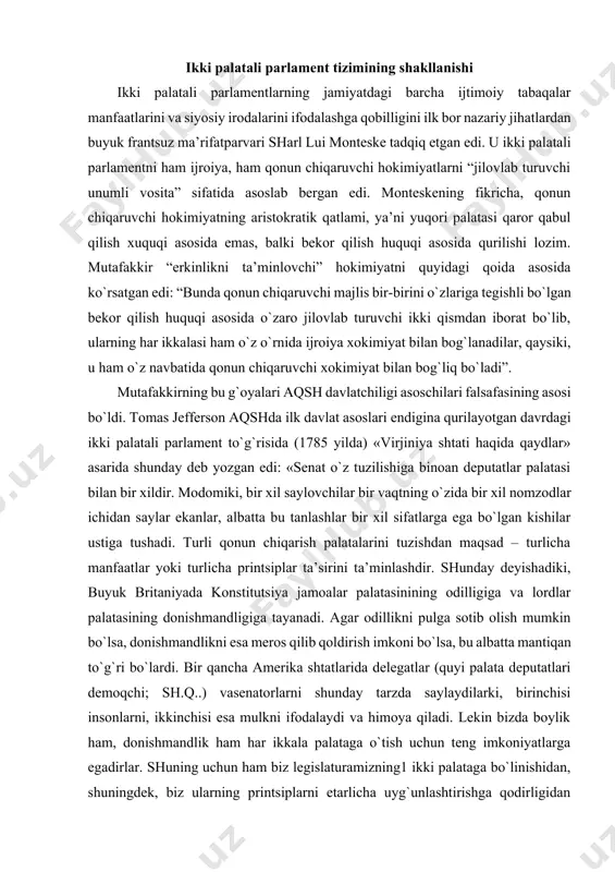 igiga va lordlar palatasining donishmandligiga tayanadi. agar odillikni pulga sotib olish mumkin bo`lsa, donishmandlikni esa meros qilib qoldirish imkoni bo`lsa, bu albatta mantiqan to`g`ri bo`lardi. bir qancha amerika shtatlarida delegatlar (quyi palata deputatlari demoqchi; sh.q..) vasenatorlarni shunday tarzda saylaydilarki, birinchisi insonlarni, ikkinchisi esa mulkni ifodalaydi va himoya qiladi. lekin bizda boylik ham, donishmandlik ham har ikkala palataga o`tish uchun teng imkoniyatlarga egadirlar. shuning uchun ham biz legislaturamizning1 ikki palataga bo`linishidan, shuningdek, biz ularning printsiplarni etarlicha uyg`unlashtirishga qodirligidan shunday foyda olamizki, qaysiki, ulardan bittasi o`zaro kelishmovchiliklardan kelib chiqqan yovuzlikni bartaraf etib, uning o`rnini to`ldirishi mumkin». aqshda ikki palatali parlament tuzish g`oyasi avvalo shtatlar tajribasidan kelib chiqqan bo`lsa, qolaversa, shtatlarni bir davlat federatsiyasi sifatida uyg`unlashtirish maqsadi ham bu g`oyani amalga oshirishni taqozo etar edi. 1788 yildayoq j.medison ikki palatali tizimning birlashtiruvchilik tamoyilini “aholi mutanosib vakilligi (vakillar palatasi) va alohida shtatlar teng vakilligi (senat) printsiplarini «qorishtirish»dir”, deb ta’riflagan edi. aqsh davlatchiligi asoschi-otalarining fikricha, …
