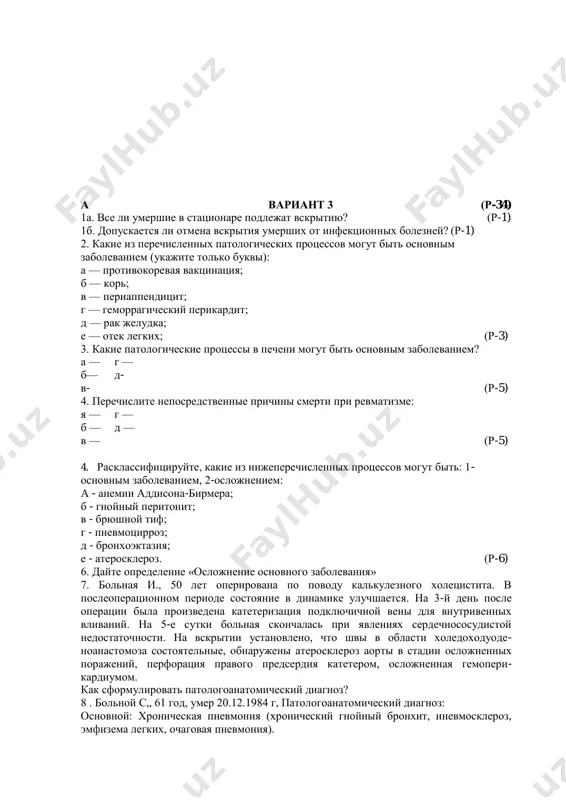 20курси%20ўқув-усл.мажмуа%20(патология)/секц.-биопсий.%20курс.%20м.с.%20абдуллаходжаева.%20на%20русском%20языке.doc#bookmark29#bookmark29 а вариант 3 (р-34) 1а. все ли умершие в стационаре подлежат вскрытию? (р-1) 1б. допускается ли отмена вскрытия умерших от инфекционных болезней? (р-1) 2. какие из перечисленных патологических процессов могут быть основным заболеванием (укажите только буквы): а — противокоревая вакцинация; б — корь; в — периаппендицит; г — геморрагический перикардит; д — рак желудка; е — отек легких; (р-3) 3. какие патологические процессы в печени могут быть основным заболеванием? а — г — б— д- в- (р-5) 4. перечислите непосредственные причины смерти при ревматизме: я — г — б — д — в — (р-5) 4. расклассифицируйте, какие из нижеперечисленных процессов могут быть: 1- основным заболеванием, 2-осложнением: а - анемии аддисона-бирмера; б - гнойный перитонит; в - брюшной тиф; г - пневмоцирроз; д - бронхоэктазия; е - атеросклероз. (р-6) 6. дайте определение «осложнение основного заболевания» 7. больная и., 50 лет оперирована по поводу калькулезного холецистита. в послеоперационном периоде состояние …