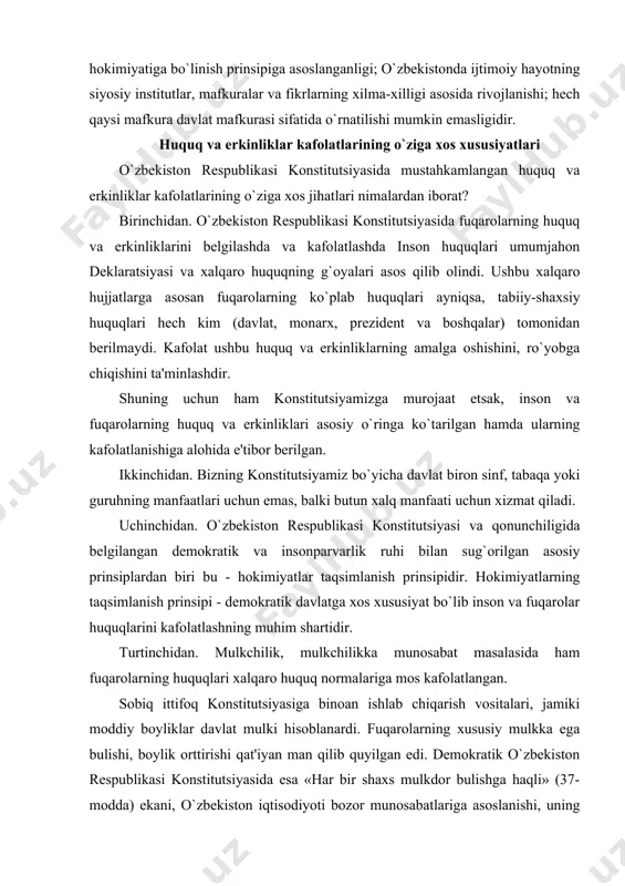 titutsiyasi va qonunchiligida belgilangan demokratik va insonparvarlik ruhi bilan sug`orilgan asosiy prinsiplardan biri bu - hokimiyatlar taqsimlanish prinsipidir. hokimiyatlarning taqsimlanish prinsipi - demokratik davlatga xos xususiyat bo`lib inson va fuqarolar huquqlarini kafolatlashning muhim shartidir. turtinchidan. mulkchilik, mulkchilikka munosabat masalasida ham fuqarolarning huquqlari xalqaro huquq normalariga mos kafolatlangan. sobiq ittifoq konstitutsiyasiga binoan ishlab chiqarish vositalari, jamiki moddiy boyliklar davlat mulki hisoblanardi. fuqarolarning xususiy mulkka ega bulishi, boylik orttirishi qat'iyan man qilib quyilgan edi. demokratik o`zbekiston respublikasi konstitutsiyasida esa «har bir shaxs mulkdor bulishga haqli» (37-modda) ekani, o`zbekiston iqtisodiyoti bozor munosabatlariga asoslanishi, uning negizini xilma-xil mulk tashkil etishi, barcha mulk shakllarining teng huquqqa ega ekaniga kafolat beriladi. mamlakatimizda ishbilarmonlik, tadbirkorlik va tashabbuskorlik harakatiga keng yul ochildi va bosqichma-bosqich mulkdorlar sinfi vujudga kelmoqda. inson huquqlari va erkinliklari kafolatlari to`g`risidagi konstitutsiyaviy qoidalar o`zbekiston jahonning taraqqiy etgan va demokratiya yulidan borayotgan davlatlar tajribalaridan kelib chiqib, umum e'tirof etilgan xalqaro huquq normalari talablarini tan olib, qonunchilikning …