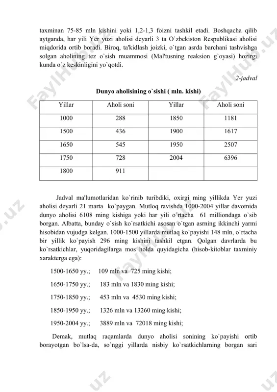 atan yuqori holatda saqlanib qolishi yotadi. hozirgi davrda "demografik portlash" bosqichi tarixiy mazmunga ega, ya'ni u o`tdi. ana shu davr "fanda demografik o`tish davri" deb nomlangan. so`nggi yillarda dunyo aholisining o`rtacha bir yillik ko`payishi taxminan 75-85 mln kishini yoki 1,2-1,3 foizni tashkil etadi. boshqacha qilib aytganda, har yili yer yuzi aholisi deyarli 3 ta o`zbekiston respublikasi aholisi miqdorida ortib boradi. biroq, ta'kidlash joizki, o`tgan asrda barchani tashvishga solgan aholining tez o`sish muammosi (mal'tusning reaksion g`oyasi) hozirgi kunda o`z keskinligini yo`qotdi. 2-jadval dunyo aholisining o`sishi ( mln. kishi) yillar aholi soni yillar aholi soni 1000 288 1850 1181 1500 436 1900 1617 1650 545 1950 2507 1750 728 2004 6396 1800 911 jadval ma'lumotlaridan ko`rinib turibdiki, oxirgi ming yillikda yer yuzi aholisi deyarli 21 marta ko`paygan. mutloq ravishda 1000-2004 yillar davomida dunyo aholisi 6108 ming kishiga yoki har yili o`rtacha 61 milliondaga o`sib borgan. albatta, bunday o`sish ko`rsatkichi asosan o`tgan asrning …