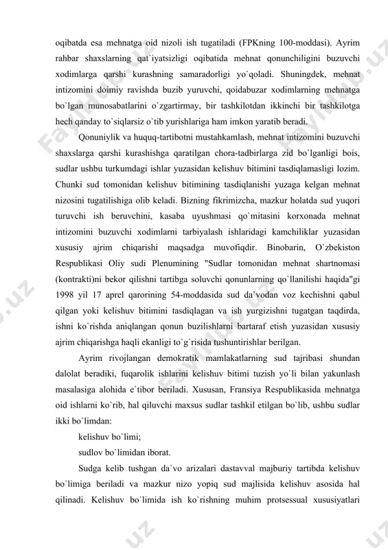 numining "sudlar tomonidan mehnat shartnomasi (kontrakti)ni bekor qilishni tartibga soluvchi qonunlarning qo`llanilishi haqida"gi 1998 yil 17 aprel qarorining 54-moddasida sud da`vodan voz kechishni qabul qilgan yoki kelishuv bitimini tasdiqlagan va ish yurgizishni tugatgan taqdirda, ishni ko`rishda aniqlangan qonun buzilishlarni bartaraf etish yuzasidan xususiy ajrim chiqarishga haqli ekanligi to`g`risida tushuntirishlar berilgan. ayrim rivojlangan demokratik mamlakatlarning sud tajribasi shundan dalolat beradiki, fuqarolik ishlarini kelishuv bitimi tuzish yo`li bilan yakunlash masalasiga alohida e`tibor beriladi. xususan, fransiya respublikasida mehnatga oid ishlarni ko`rib, hal qiluvchi maxsus sudlar tashkil etilgan bo`lib, ushbu sudlar ikki bo`limdan: kelishuv bo`limi; sudlov bo`limidan iborat. sudga kelib tushgan da`vo arizalari dastavval majburiy tartibda kelishuv bo`limiga beriladi va mazkur nizo yopiq sud majlisida kelishuv asosida hal qilinadi. kelishuv bo`limida ish ko`rishning muhim protsessual xususiyatlari sifatida ushbu bosqichda ikkala tomondan saylangan sudyalarning ishtirok etishini e`tirof etish mumkin. ushbu bosqichda har ikki sudya taraflarni ishni kelishuv asosida tugatishga chaqiradilar. o`z navbatida, kelishuvga erishish bir …