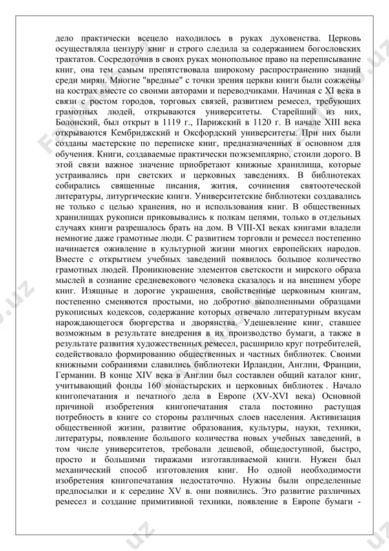 тоящим произведением искусства. - книга из пергамента в эпоху раннего средневековья книжное дело практически всецело находилось в руках духовенства. церковь осуществляла цензуру книг и строго следила за содержанием богословских трактатов. сосредоточив в своих руках монопольное право на переписывание книг, она тем самым препятствовала широкому распространению знаний среди мирян. многие "вредные" с точки зрения церкви книги были сожжены на кострах вместе со своими авторами и переводчиками. начиная с xi века в связи с ростом городов, торговых связей, развитием ремесел, требующих грамотных людей, открываются университеты. старейший из них, болонский, был открыт в 1119 г., парижский в 1120 г. в начале xiii века открываются кембриджский и оксфордский университеты. при них были созданы мастерские по переписке книг, предназначенных в основном для обучения. книги, создаваемые практически поэкземплярно, стоили дорого. в этой связи важное значение приобретают книжные хранилища, которые устраивались при светских и церковных заведениях. в библиотеках собирались священные писания, жития, сочинения святоотеческой литературы, литургические книги. …