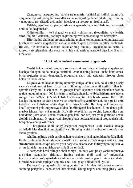 ni jamlashdan iborat. butun mamlakat miqyosida aholi sonini prognoz qilishda dastlabki ikki komponent yetarlidir. biroq alohida respublikalar buyicha aholining kelajakdagi sonini hisoblashda ichki migratsiya soldosini hisoblash muammosi muhim ahamiyat kasb etadi. 14.2. aholi sonini prognozlashga tasir etuvchi omillar. «aholi harajati»ni prognozlashda uning komponentlariga ta‘sir qiluvchi omillar yoki boshqacha qilib aytganda, tugilish, ulim migratsiyasi darajasiga ta‘sir qiluvchi omillarni hisobga olish alohida ahamiyatga ega. aholining kelajakdagi soni asosan tug’ilish darajasiga bog’liq. shuning uchun dastlab unga qanday omillar ta‘sir qilishini o’rganish lozim. bu yerda tug’ilishni oshiruvchi va kamaytiruvchi omillarni alohida belgilash mumkin. tug’ilish darajasini oshiruvchi asosiy omillar deb odatda, maktabgacha tarbiya muassasalari va uy - joy qurish jarayoni taraqqiyotiga aytishadi. tanlanma tadqiqotlar ma‘lumotlariga kura, 30% ga yaqin odamlar farzand ko‘rishdan o‘zini saqlash sabablari sifatida yashash sharoitlarini ko‘rsatadi. mamlakatda yiliga rekonstruksiyani hisobga olgan holda 2,3 million kvartira qurilmoqda, aholi 2 million kvartiraga ega bo‘lmoqda (0,3 million kvartira qarialar talabi hisobiga.) mamlakat bo‘yicha ikkinchi martta …