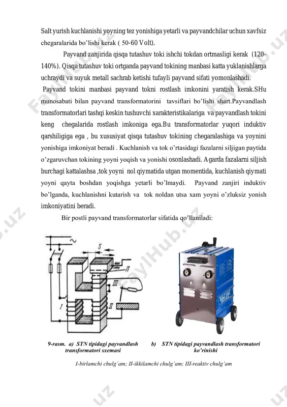 nd zanjiri induktiv bo’lganda, kuchlanishni kutarish va tok noldan utsa xam yoyni o’zluksiz yonish imkoniyatini beradi. bir postli payvand transformatorlar sifatida qo’llaniladi: 9-rasm. a) stn tipidagi payvandlash transformatori sxemasi b) stn tipidagi payvandlash transformatori ko’rinishi i-birlamchi chulg’am; ii-ikkilamchi chulg’am; iii-reaktiv chulg’am stn tipidagi payvandlash transformatori (nikitin transformatori deb yuritiladi) ko’rsatilgan bo’lib, unda ikkilamchi chulg’am ii dan tashqari umumiy magnit o’tkazgichga kushimcha reaktiv chulg’am iik joylashtirilgan. transformatorning ikkilamchi kuchlanishi ii va iik chulg’amlar e.y.klarining yig’indisi bilan aniqlanadi. payvandlash tokini rostlash havo oralig’ini o’zgartirish bilan amalga oshiriladi. katta tok olish uchun havo oralig’ini (s) kattalashtirish talab qilinadi. sanoatda pr = 65% bo’lgan stn - 500, stn - 700 transformatorlari keng ko’lamda qo’llanilmoqda. ularning payvandlash toki mos ravishda 500 va 700 a ga teng, manba kuchlanishi 220 yoki 380 v ni tashkil qiladi. 1. yuqori magnit tarqalishiga ega bo’lgan transformatorlar: cho’lg’amlarni induktiv qarshiligini oshirish yo’llari: transformatorni birlamchi va ikkilamchi chulg’amlari o’zakning har xil …