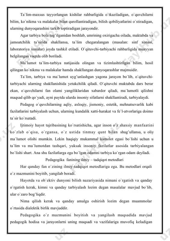 estetik, mehnatsevarlik kabi fazilatlarini tarbiyalash uchun, ularning kundalik xatti-harakat va fe`l-atvorlariga doimo ta`sir ko`rsatadi. ijtimoiy hayot tajribasining ko`rsatishicha, agar inson o`z shaxsiy manfaatini ko`zlab o`qisa, o`rgansa, o`z ustida tinmay qunt bilan shug’ullansa, u oliy ma`lumot olishi mumkin. lekin haqiqiy mukammal kamolot egasi bo`lishi uchun u ta`lim va ma`lumotdan tashqari, yuksak insoniy fazilatlar asosida tarbiyalangan bo`lishi shart. ana shu fazilatlarga ega bo`lgan odamni tarbiya ko`rgan odam deyiladi. pedagogika fanining ilmiy – tadqiqot metodlari har qanday fan o`zining ilmiy-tadqiqot metodlariga ega. bu metodlari orqali o`z mazmunini boyitib, yangilab boradi. hayotda va ob`ektiv dunyoni bilish nazariyasida nimani o`rgatish va qanday o`rgatish kerak, kimni va qanday tarbiyalash lozim degan masalalar mavjud bo`lib, ular o`zaro bog’liqdir. nima qilish kerak va qanday amalga oshirish lozim degan muammolar o`rtasida dialektik birlik mavjuddir. pedagogika o`z mazmunini boyitish va yangilash maqsadida mavjud pedagogik hodisa va jarayonlarni uning maqsadi va vazifalariga muvofiq keladigan metodlari bilan o`rganadi. shu ma`noda pedagogikaning ilmiy-tadqiqot …