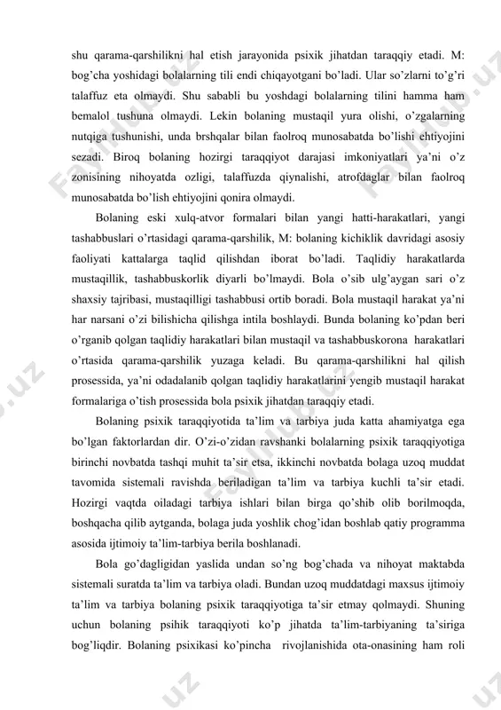 ’dagligidan yaslida undan so’ng bog’chada va nihoyat maktabda sistemali suratda ta’lim va tarbiya oladi. bundan uzoq muddatdagi maxsus ijtimoiy ta’lim va tarbiya bolaning psixik taraqqiyotiga ta’sir etmay qolmaydi. shuning uchun bolaning psihik taraqqiyoti ko’p jihatda ta’lim-tarbiyaning ta’siriga bog’liqdir. bolaning psixikasi ko’pincha rivojlanishida ota-onasining ham roli katta. har bir bola yashab o’sgan muhitiga moslashadi. oiladagilar qanday bo’lsa, shunday bo’lishga intiladi. bolaning psixik taraqqiyoti bilan ijtimoiy ta’lim-tarbiya o’rtasidagi munosabat masalasi bolalar psixologiyasi uchun juda muhim masala bo’lib hisoblanadi. bu masalani hal qilishda turlicha qarashlar mavjud. psixik taraqqiyotning zonasiga muayyan davrda bolaning katta yoshdagi kishilarning yordamisiz mustaqil harakat qila olishi bilan ifodalanadi. psixik taraqqiyotning real zonasi – o’zlashtirilgan bilimlar, ko’nikma va malakalar mustaqil foydalanish bosqichidir. psixik taraqqiyotning real zonasiga bolaning o’smirlik va o’spirinlik davrlari to’g’ri keladi. bu davrda bolalarning ta’lim prosessiga bo’lgan munosabatlari tubdan o’zgarib, ular turli narsalarga nisbatan tanlab munosabatda bo’la boshlaydi. o’smir bolalarda qiziqish va duunyoqarash kabi shaxsning murakkab sifatlari tarkib …