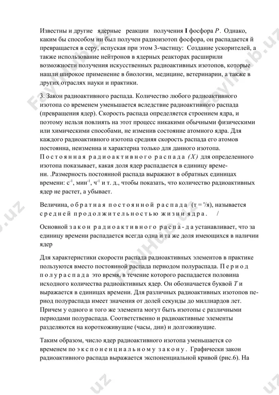 бардировке хлора нейтронами:з5с1+««->зр+4не.при этой реакции нейтрон выбивает из ядра альфа-частицу, что приводит к уменьшению его заряда на две единицы и образованию радиоизотопа фосфора. 4. при воздействии на стабильный изотоп серы медленными нейтронами: в данном случае нейтрон выбивает из ядра протон, образуя ядро радиоизотопа фосфора. 5. при бомбардировке кремния альфа-частицами также образуется радиофосфор: 2*81+4не->^р+}н. известны и другие ядерные реакции получения i фосфора р. однако, каким бы способом ни был получен радиоизотоп фосфора, он распадается й превращается в серу, испуская при этом 3-частицу: создание ускорителей, а также использование нейтронов в ядерных реакторах расширили возможности получения искусственных радиоактивных изотопов, которые нашли широкое применение в биологии, медицине, ветеринарии, а также в других отраслях науки и практики. 3. закон радиоактивного распада. количество любого радиоактивного изотопа со временем уменьшается вследствие радиоактивного распада (превращения ядер). скорость распада определяется строением ядра, и поэтому нельзя повлиять на этот процесс никакими обычными физическими или химическими способами, не изменив состояние атомного …