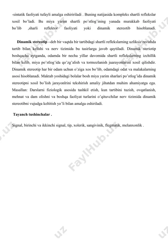 etadi. organizmning bunday murakkab tasirlozchilarga moslashishi miya yarim sharlari po’stlog’ining shartli reflekslar analitik -sintatik faoliyati tufayli amalga oshiririladi . buning natijasida kompleks shartli reflekslar xosil bo’ladi. bu miya yarim shartli po’stlog’ining yanada murakkab faoliyati bo’lib ,sharli reflektor faoliyati yoki dinamik stereotib hisoblanadi. dinamik stereotip –deb bir vaqtda bir tartibdagi shartli reflekslarning uzliksiz ravishda tartib bilan kelishi va nerv tizimida bu tasirlarga javob qaytiladi. dinamik steriotip boshqacha aytganda, odamda bir necha yillar davomida shartli reflekslarning izchillik bilan kelib, miya po’stlog’ida qo’zg’alish va tormozlanish juarayonlarini xosil qilishdir. dinamik stereotip har bir odam uchun o’ziga xos bo’lib, odamdagi odat va malakalarning asosi hisoblanadi. maktab yoshidagi bolalar bosh miya yarim sharlari po’stlog’ida dinamik stereotipni xosil bo’lish jarayonlrini tekshirish amaliy jihatdan muhim ahamiyatga ega. masallan: darslarni fiziologik asosida tashkil etish, kun tartibini tuzish, ovqatlanish, mehnat va dam olishni va boshqa faoliyat turlarini o’qituvchilar nerv tizimida dinamik stereotibni vujudga keltitish yo’li bilan amalga oshiriladi. tayanch tushinchalar …