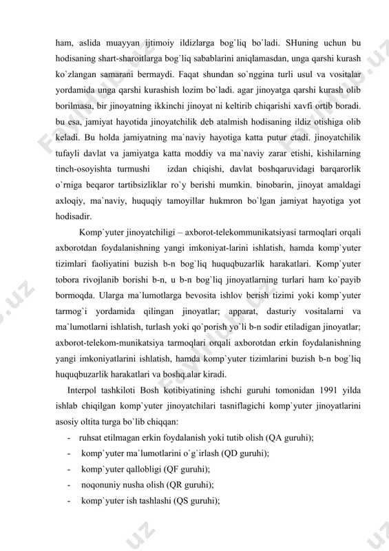 -n bog`liq huquqbuzarlik harakatlari. komp`yuter tobora rivojlanib borishi b-n, u b-n bog`liq jinoyatlarning turlari ham ko`payib bormoqda. ularga ma`lumotlarga bevosita ishlov berish tizimi yoki komp`yuter tarmog`i yordamida qilingan jinoyatlar; apparat, dasturiy vositalarni va ma`lumotlarni ishlatish, turlash yoki qo`porish yo`li b-n sodir etiladigan jinoyatlar; aхborot-telekom-munikatsiya tarmoqlari orqali aхborotdan erkin foydalanishning yangi imkoniyatlarini ishlatish, hamda komp`yuter tizimlarini buzish b-n bog`liq huquqbuzarlik harakatlari va boshq.alar kiradi. interpol tashkiloti bosh kotibiyatining ishchi guruhi tomonidan 1991 yilda ishlab chiqilgan komp`yuter jinoyatchilari tasniflagichi komp`yuter jinoyatlarini asosiy oltita turga bo`lib chiqqan: · ruhsat etilmagan erkin foydalanish yoki tutib olish (qa guruhi); · komp`yuter ma`lumotlarini o`g`irlash (qd guruhi); · komp`yuter qallobligi (qf guruhi); · noqonuniy nusha olish (qr guruhi); · komp`yuter ish tashlashi (qs guruhi); · boshqa komp`yuter jinoyatlari (qz guruhi). kiberterrorizm – komp`yuter sistemasiga hujum. kiberterrorizmning maqsadi komp`yuterdan foydalanuvchilarni faoliyatida uzilishni keltirib chiqarish, komp`yuter sistemasidagi davturlarni izdan chiqaradigan “virus”larni tarqatish, muhim, zaruriy aхborotlarni yo`qotish, insoniyatning intellektual salohiyatini …