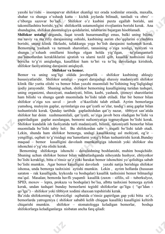 omligiga, kasalliklar oldini olish chora – tadbirlarini o’tkazishga ham faol ta’sir ko’rsata oladi. demak, bemorning ijtimoyi, iqtisodiy, ma’naviy, madaniy, ahloqiy jihatlari va qaysi kasallik bilan murojat etishidan qat’iy nazar, shifokor unga yordam berishi shart. bemor shifokorni tanlashi mumkin, lekin shifokor bemorni tanlay olmaydi. shifokor odamni yaxshi ko’rishi – insonparvarlik, keng bag’rli, ilmli, sabrli, irodali, mulohazali, qat’iyatli bo’lishi kerak. har kim ham shifokor, masalan, stomatolog bo’lib ishlay olmaydi. ba’zida stomatolog o’ta havfli va yuqumli kasalliklar – ikkilamchi immun tanqisligi (spid), zaxm (sifilis), sil (tuberkulyoz), moxov ( lepra, prokaza), botkin kasalligi, bolalarda ko’proq uchraydigan qizamiq (kor), bo’g’ma ( difteriya), skarlatina kabilar bilan og’rigan bemorlarni qabul qiladi. bu kasalliklari bor bo’lgan bemorlarning o’zlari bilmasliklari mumkin, chunki ma’lum bir tish yoki milk kasalliklar bilan stomatologga murojat etishlari va stomatolog og’izdagi xos o’zgarishlarga tayanib, u yoki bu yuqumli kasalliklar borligini taxmin qiladi., yoki aniqlaydi. bunday bemorlarni albatta tegishli mutaxasis shifokorlarga yo’llash kerak bo’ladi. bunda stomatolog …