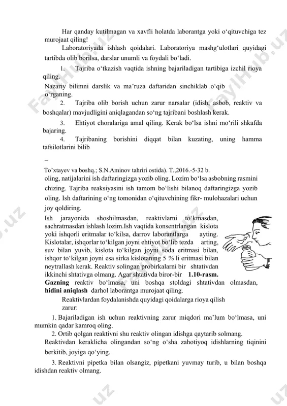 digan asboblar bilan yaqindan tanish bo‘lmasligi, kislota va ishqorlarning xossalari, xavfsizlik texnikasi qoidalariga rioya qilmasligi ko‘ngilsiz hodisalarning kelib chiqishiga sababchi bo’ladi. har qanday kutilmagan va xavfli holatda laborantga yoki o‘qituvchiga tez murojaat qiling! laboratoriyada ishlash qoidalari. laboratoriya mashg‘ulotlari quyidagi tartibda olib borilsa, darslar unumli va foydali bo‘ladi. 1. tajriba o‘tkazish vaqtida ishning bajariladigan tartibiga izchil rioya qiling. nazariy bilimni darslik va ma’ruza daftaridan sinchiklab o‘qib o‘rganing. 2. tajriba olib borish uchun zarur narsalar (idish, asbob, reaktiv va boshqalar) mavjudligini aniqlagandan so‘ng tajribani boshlash kerak. 3. ehtiyot choralariga amal qiling. kerak bo‘lsa ishni mo‘rili shkafda bajaring. 4. tajribaning borishini diqqat bilan kuzating, uning hamma tafsilotlarini bilib to’xtayev va boshq.; s.n.aminov tahriri ostida). t.,2016.-5-32 b. oling, natijalarini ish daftaringizga yozib oling. lozim bo‘lsa asbobning rasmini chizing. tajriba reaksiyasini ish tamom bo‘lishi bilanoq daftaringizga yozib oling. ish daftarining o‘ng tomonidan o‘qituvchining fikr- mulohazalari uchun joy qoldiring. ish jarayonida shoshilmasdan, reaktivlarni to‘kmasdan, sachratmasdan ishlash …