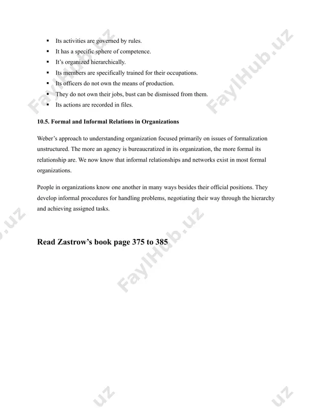 ismissed from them. · its actions are recorded in files. 10.5. formal and informal relations in organizations weber’s approach to understanding organization focused primarily on issues of formalization unstructured. the more an agency is bureaucratized in its organization, the more formal its relationship are. we now know that informal relationships and networks exist in most formal organizations. people in organizations know one another in many ways besides their official positions. they develop informal procedures for handling problems, negotiating their way through the hierarchy and achieving assigned tasks. read zastrow’s book page 375 to 385