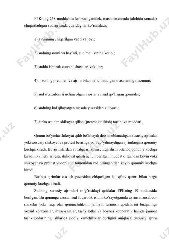 m chiqarilishi bilanoq qonuniy kuchga kiradi, ikkinchilari esa, shikoyat qilish uchun berilgan muddat o’tgandan keyin yoki shikoyat yo protest yuqori sud tomonidan rad qilinganidan keyin qonuniy kuchga kiradi. boshqa ajrimlar esa ish yuzasidan chiqarilgan hal qiluv qarori bilan birga qonuniy kuchga kiradi. sudning xususiy ajrimlari to’g’risidagi qoidalar fpkning 19-moddasida berilgan. bu qonunga asosan sud fuqarolik ishini ko’rayotganida ayrim mansabdor shaxslar yoki fuqarolar qonunchilik-ni, jamiyat turmush qoidalarini buzganligi yoxud korxonalar, muas-sasalar, tashkilotlar va boshqa kooperativ hamda jamoat tashkilot-larining ishlarida jiddiy kamchiliklar borligini aniqlasa, xususiy ajrim chiqarib, uni tegishli korxonalar, tashkilotlar, mansabdor shaxslarga yoki mehnat jamoalariga yuboridi, ular esa o’zlari tomonidan ko’rilgan choralar to’g’risida sudga bir oy mobay-nida ma’lum qilishga majburdirlar. qaror. jinoyat ishini sudda ko’rish uchun tayinlash to’g’risidagi qarorda: 1) qachon va qayerda chiqarilgani; 2) sudyaning lavozimi va familiyasi; 3) sudlanuvchining familiyasi, ismi, otasining ismi, jinoyat kodeksining unga nisbatan e’lon qilingan aybga doir moddasi; 4) ishning sud majlisida ko’rilishi uchun yetarli …