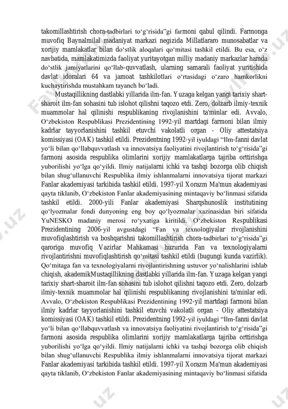 r va xorijiy mamlakatlar bilan do‘stlik aloqalarini yanada https://fayllar.org/nurullayeva-n-atajonova-y-shoyimova-b-turgunnova-m-ismatullaye.html takomillashtirish chora-tadbirlari to‘g‘risida”gi farmoni qabul qilindi. farmonga muvofiq baynalmilal madaniyat markazi negizida millatlararo munosabatlar va xorijiy mamlakatlar bilan do‘stlik aloqalari qo‘mitasi tashkil etildi. bu esa, o‘z navbatida, mamlakatimizda faoliyat yuritayotgan milliy madaniy markazlar hamda do‘stlik jamiyatlarini qo‘llab-quvvatlash, ularning samarali faoliyat yuritishida davlat idoralari 64 va jamoat tashkilotlari o‘rtasidagi o‘zaro hamkorlikni kuchaytirishda mustahkam tayanch bo‘ladi. mustaqillikning dastlabki yillarida ilm-fan. yuzaga kelgan yangi tarixiy shart- sharoit ilm-fan sohasini tub islohot qilishni taqozo etdi. zero, dolzarb ilmiy-texnik muammolar hal qilinishi respublikaning rivojlanishini ta'minlar edi. avvalo, o‘zbekiston respublikasi prezidentining 1992-yil martdagi farmoni bilan ilmiy kadrlar tayyorlanishini tashkil etuvchi vakolatli organ - oliy attestatsiya komissiyasi (oak) tashkil etildi. prezidentning 1992-yil iyuldagi “ilm-fanni davlat yo‘li bilan qo‘llabquvvatlash va innovatsiya faoliyatini rivojlantirish to‘g‘risida”gi farmoni asosida respublika olimlarini xorijiy mamlakatlarga tajriba orttirishga yuborilishi yo‘lga qo‘yildi. ilmiy natijalarni ichki va tashqi bozorga olib chiqish bilan shug‘ullanuvchi respublika ilmiy ishlanmalarni innovatsiya …
