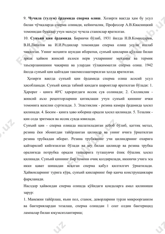 лантиришдаги дастлабки ва энг масъулиятли тадбирлардан бири ҳисобланади. сперма олишга қўйидаги талаблар қўйилади: 1. ҳамма хайвонлар учун қўлай ва зотдор эркак хайвоннинг соғлигига зарар келтирмайдиган, уларда оғриқ чақирмайдиган ва шартсиз жинсий рефлексларнинг яққол намоён бўлишини таъминловчи табиий қўшилишга яқин шароитларини яратиш; 2. исрофсиз ва тўла қимматли эякулят олишга эришиш; 3. спермани иккиламчи микрофлора билан ифлослантирмаслик; 4. наслдор эркак ҳайвонларга юқумли касаслликларни юқтирмаслик. сперма олишнинг кенг тарқалган усулларидан бири сунъий қин ёрдамида сперма олиш ҳисобланади. сунъий қинда эркак ҳайвонга эякуляция рефлекси учун керакли шароит (ҳарорат, босим ва силлиқлик) яратилади. наслдор эркак ҳайвонлардан сперма сунъий уруғлантириш станциясининг ёки наслчилик хўжалигининг манежида, қўйларни сунъий уруғлантириш пунктларида ва айрим ҳолларда сигир ва чўчқаларни сунъий уруғлантириш пунктларида олинади. буқалардан сперма олиш учун манежнинг майдони 60-70 м2, қўчқор ва эркак чўчқалар учун 20 м2, айғирлар учун - 50 м2 ва баландлиги 4 м бўлиши, ҳавонинг ҳарорати эса 180с дан паст бўлмаслиги керак. сунъий қиннинг тузилиши ва …