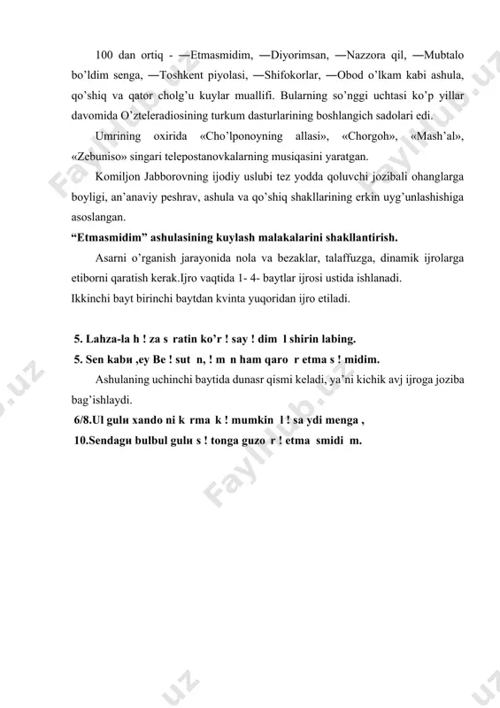 kabi ashula, qo’shiq va qator cholg’u kuylar muallifi. bularning so’nggi uchtasi ko’p yillar davomida o’zteleradiosining turkum dasturlarining boshlangich sadolari edi. umrining oxirida «cho’lponoyning allasi», «chorgoh», «mash’al», «zebuniso» singari telepostanovkalarning musiqasini yaratgan. komiljon jabborovning ijodiy uslubi tez yodda qoluvchi jozibali ohanglarga boyligi, an’anaviy peshrav, ashula va qo’shiq shakllarining erkin uyg’unlashishiga asoslangan. “etmasmidim” ashulasining kuylash malakalarini shakllantirish. asarni o’rganish jarayonida nola va bezaklar, talaffuzga, dinamik ijrolarga etiborni qaratish kerak.ijro vaqtida 1- 4- baytlar ijrosi ustida ishlanadi. ikkinchi bayt birinchi baytdan kvinta yuqoridan ijro etiladi. 5. lahza-lа h ! za s ratin ko’r ! say ! dim l shirin labing. 5. sen kabи ,ey be ! sut n, ! m n ham qarо r etmа s ! midim. ashulaning uchinchi baytida dunasr qismi keladi, ya’ni kichik avj ijroga joziba bag’ishlaydi. 6/8.ul gulи xandо ni k rmа k ! mumkin l ! sа ydi mengа , 10.sendagи bulbul gulи s ! tonga guzо r …