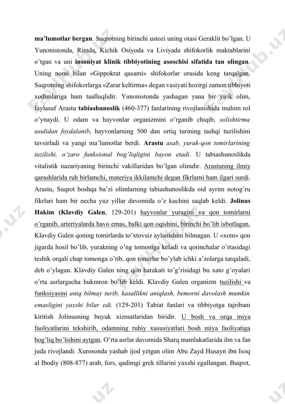 ada shifokorlik maktablarini o’tgan va uni insoniyat klinik tibbiyotining asoschisi sifatida tan olingan. uning nomi bilan «gippokrat qasami» shifokorlar orasida keng tarqalgan. suqrotning shifokorlarga «zarar keltirma» degan vasiyati hozirgi zamon tibbiyoti xodimlariga ham taalluqlidir. yunonistonda yashagan yana bir yirik olim, faylasuf arastu tabiashunoslik (460-377) fanlarining rivojlanishida muhim rol o’ynaydi. u odam va hayvonlar organizmini o’rganib chiqib, solishtirma usulidan foydalanib, hayvonlarning 500 dan ortiq turining tashqi tuzilishini tavsirladi va yangi ma’lumotlar berdi. arastu asab, yurak-qon tomirlarining tuzilishi, o’zaro funksional bog’liqligini bayon etadi. u tabiashunoslikda vitalistik nazariyaning birinchi vakillaridan bo’lgan olimdir. arastuning ilmiy qarashlarida ruh birlamchi, materiya ikkilamchi degan fikrlarni ham ilgari surdi. arastu, suqrot boshqa ba’zi olimlarning tabiashunoslikda oid ayrim notog’ru fikrlari ham bir necha yuz yillar davomida o’z kuchini saqlab keldi. jolinus hakim (klavdiy galen, 129-201) hayvonlar yuragini va qon tomirlarni o’rganib, arteriyalarda havo emas, balki qon oqishini, birinchi bo’lib isbotlagan. klavdiy galen qoning tomirlarda to’xtovsiz aylanishini bilmagan. u «xom» …