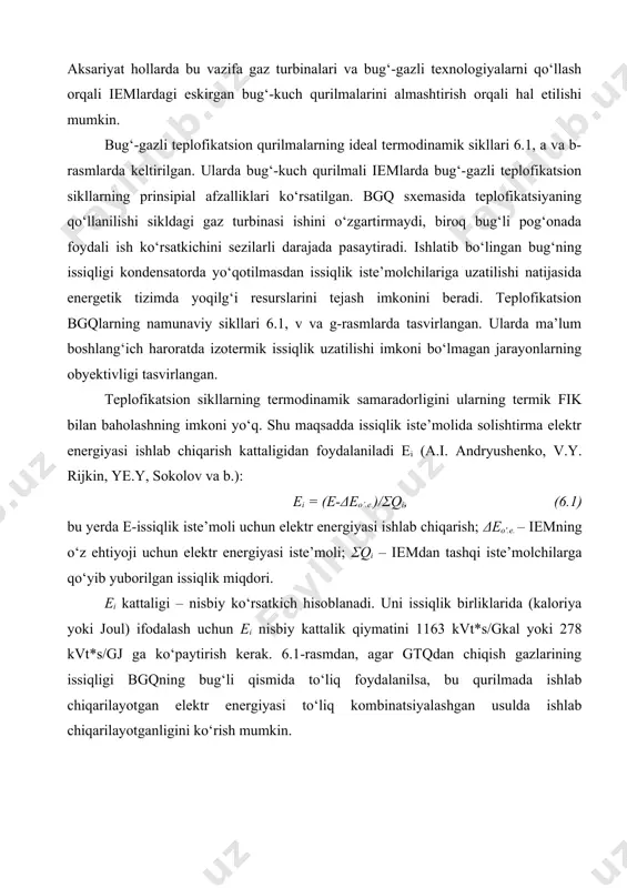 va boshqa bir qator ijtiomiy muammolarni yechishga qaratilgan ustivor yo‘nalishlariga mos bo‘lishi shart. aksariyat hollarda bu vazifa gaz turbinalari va bug‘-gazli texnologiyalarni qo‘llash orqali iemlardagi eskirgan bug‘-kuch qurilmalarini almashtirish orqali hal etilishi mumkin. bug‘-gazli teplofikatsion qurilmalarning ideal termodinamik sikllari 6.1, a va b-rasmlarda keltirilgan. ularda bug‘-kuch qurilmali iemlarda bug‘-gazli teplofikatsion sikllarning prinsipial afzalliklari ko‘rsatilgan. bgq sxemasida teplofikatsiyaning qo‘llanilishi sikldagi gaz turbinasi ishini o‘zgartirmaydi, biroq bug‘li pog‘onada foydali ish ko‘rsatkichini sezilarli darajada pasaytiradi. ishlatib bo‘lingan bug‘ning issiqligi kondensatorda yo‘qotilmasdan issiqlik iste’molchilariga uzatilishi natijasida energetik tizimda yoqilg‘i resurslarini tejash imkonini beradi. teplofikatsion bgqlarning namunaviy sikllari 6.1, v va g-rasmlarda tasvirlangan. ularda ma’lum boshlang‘ich haroratda izotermik issiqlik uzatilishi imkoni bo‘lmagan jarayonlarning obyektivligi tasvirlangan. teplofikatsion sikllarning termodinamik samaradorligini ularning termik fik bilan baholashning imkoni yo‘q. shu maqsadda issiqlik iste’molida solishtirma elektr energiyasi ishlab chiqarish kattaligidan foydalaniladi ei (a.i. andryushenko, v.y. rijkin, ye.y, sokolov va b.): ei = (e-δeo’.e.)/σqi, (6.1) bu yerda e-issiqlik iste’moli uchun …