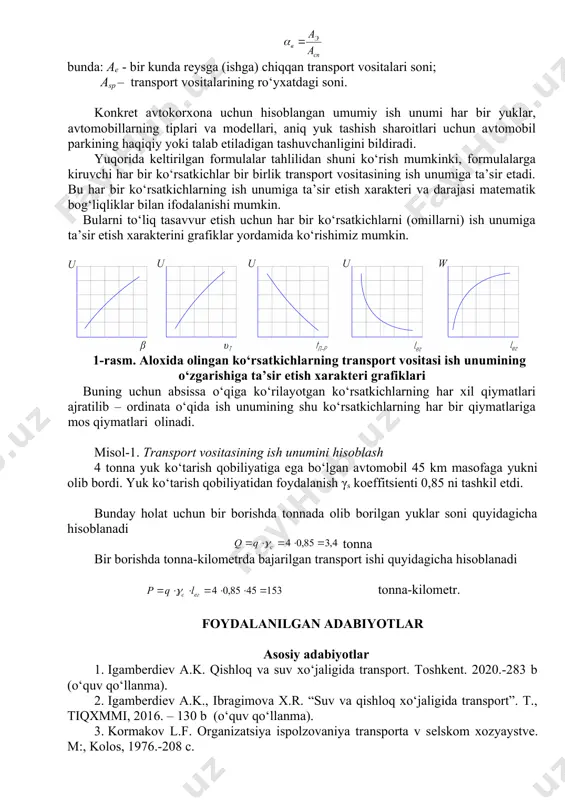 vositasining ish unumiga ta’sir etadi. bu har bir ko‘rsatkichlarning ish unumiga ta’sir etish xarakteri va darajasi matematik bog‘liqliklar bilan ifodalanishi mumkin. bularni to‘liq tasavvur etish uchun har bir ko‘rsatkichlarni (omillarni) ish unumiga ta’sir etish xarakterini grafiklar yordamida ko‘rishimiz mumkin. 1-rasm. aloxida olingan ko‘rsatkichlarning transport vositasi ish unumining o‘zgarishiga ta’sir etish xarakteri grafiklari buning uchun absissa o‘qiga ko‘rilayotgan ko‘rsatkichlarning har xil qiymatlari ajratilib – ordinata o‘qida ish unumining shu ko‘rsatkichlarning har bir qiymatlariga mos qiymatlari olinadi. misol-1. transport vositasining ish unumini hisoblash 4 tonna yuk ko‘tarish qobiliyatiga ega bo‘lgan avtomobil 45 km masofaga yukni olib bordi. yuk ko‘tarish qobiliyatidan foydalanish γs koeffitsienti 0,85 ni tashkil etdi. bunday holat uchun bir borishda tonnada olib borilgan yuklar soni quyidagicha hisoblanadi tonna bir borishda tonna-kilometrda bajarilgan transport ishi quyidagicha hisoblanadi embed equation.3 tonna-kilometr. foydalanilgan adabiyotlar asosiy adabiyotlar 1. igamberdiev a.k. qishloq va suv xo‘jaligida transport. toshkent. 2020.-283 b (o‘quv qo‘llanma). 2. igamberdiev a.k., ibragimova …