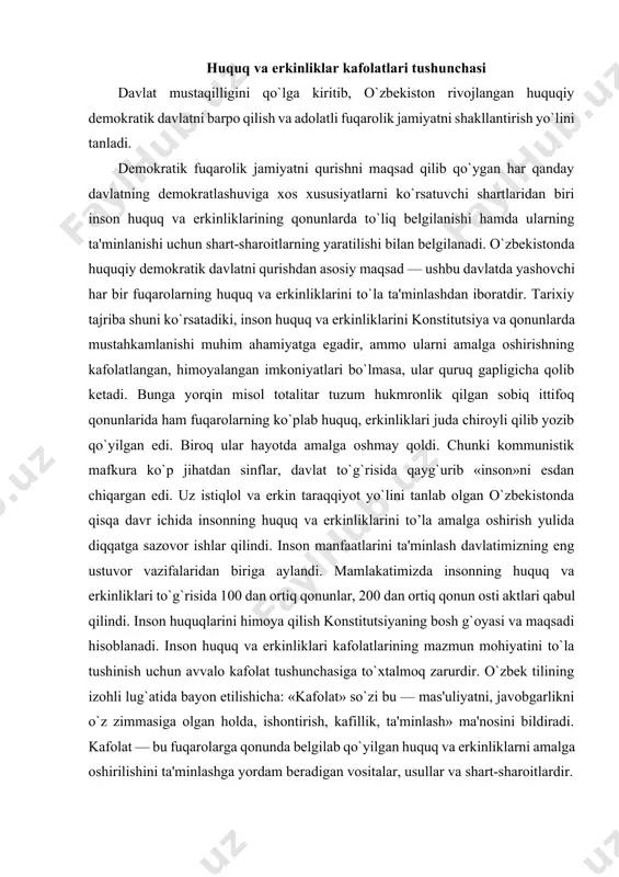 va maqsadi hisoblanadi. inson huquq va erkinliklari kafolatlarining mazmun mohiyatini to`la tushinish uchun avvalo kafolat tushunchasiga to`xtalmoq zarurdir. o`zbek tilining izohli lug`atida bayon etilishicha: «kafolat» so`zi bu — mas'uliyatni, javobgarlikni o`z zimmasiga olgan holda, ishontirish, kafillik, ta'minlash» ma'nosini bildiradi. kafolat — bu fuqarolarga qonunda belgilab qo`yilgan huquq va erkinliklarni amalga oshirilishini ta'minlashga yordam beradigan vositalar, usullar va shart-sharoitlardir. inson huquq va erkinliklarining huquqiy kafolatlari deyilganda shaxslarning konstitusiyada belgilab qo`yilgan huquq va erkinliklarini amalda haqiqiy bajarish uchun zarur sharoit va barcha imkoniyatlarni yaratish tushuniladi. kafolat, kafolatlash bu - konstitutsiya, qonunlarda ko`rsatilgan imkoniyatlarni hayotda amalga oshirish, huquq va erkinliklarga ega bo`lish demakdir. fuqarolarning huquq va erkinliklarini kafolatlash konstitutsiyada ko`rsatilgan huquq va erkinliklarga egalik qilish bilangina cheklanmasdan, ulardan to`liq foydalanish va ularni har qanday noqonuniy buzilishdan muhofaza qilish hamdir. konstitutsiyamizning mohiyati insonga munosib uayot sharoitlarini yaratish, uni baxtli qilishdan iborat. u jamiyat va uning a'zolari oldidagi buyuk maqsadlar qo`yadi. ana shu ezgu maqsadga …