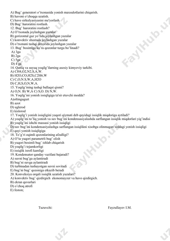 4-30 11. tutun so’rgichning vazifasi? a) bug’ generatori o’txonasida yonish maxsulotlarini chiqarish. b) havoni o’choqqa uzatish. c) havo sirkulyasiyasini me'yorlash. d) bug’ haroratini rostlash. 12. bug’ haroratini rostlash? a) o’txonada joylashgan yuzalar b) gorizontal gaz yo’lida joylashgan yuzalar c) konvektiv shaxtada joylashgan yuzalar d) o’txonani tashqi devorida joylashgan yuzalar 13. bug’ bosimiga ko’ra qozonlar turga bo’linadi? a) 3ga b) 2ga c) 5ga d) 4 ga 14. qattiq va suyuq yoqilg’ilarning asosiy kimyoviy tarkibi. a) ch4,o2,n2,s,a,w. b) h2o,co,h2s,c2h6,w c) c,o,n.s,w,a,h2o d) c,h,s,o,n,w,a. 15. yoqilg’ining tashqi ballaqst qismi? a) o,n. b) w,a c) s,o. d) n,w. 16. yoqilg’ini yonish issiqligiga ta'sir etuvchi modda? a)oltingugurt b) azot d) uglerod e) kislorod 17. yoqilg’i yonish issiqligini yuqori qiymati deb quyidagi issiqlik miqdoriga aytiladi? a) yoqilg’ini to’liq yonish va suv bug’ini kondensasiyalashda sarflangan issiqlik miqdorlari yig’indisi b) yoqilg’ini ishchi massasi yonish issiqligi d) suv bug’ini kondensasiyalashga sarflangan issiqlikni xisobga olinmagan xoldagi yonish issiqligi e) quyi …