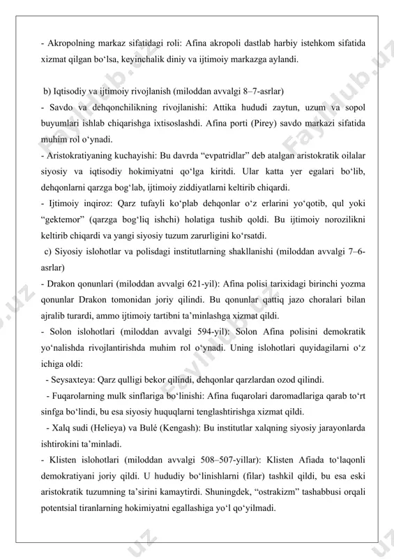 at qildi. - solon islohotlari (miloddan avvalgi 594-yil): solon afina polisini demokratik yo‘nalishda rivojlantirishda muhim rol o‘ynadi. uning islohotlari quyidagilarni o‘z ichiga oldi: - seysaxteya: qarz qulligi bekor qilindi, dehqonlar qarzlardan ozod qilindi. - fuqarolarning mulk sinflariga bo‘linishi: afina fuqarolari daromadlariga qarab to‘rt sinfga bo‘lindi, bu esa siyosiy huquqlarni tenglashtirishga xizmat qildi. - xalq sudi (helieya) va bulé (kengash): bu institutlar xalqning siyosiy jarayonlarda ishtirokini ta’minladi. - klisten islohotlari (miloddan avvalgi 508–507-yillar): klisten afiada to‘laqonli demokratiyani joriy qildi. u hududiy bo‘linishlarni (filar) tashkil qildi, bu esa eski aristokratik tuzumning ta’sirini kamaytirdi. shuningdek, “ostrakizm” tashabbusi orqali potentsial tiranlarning hokimiyatni egallashiga yo‘l qo‘yilmadi. 3. afina polisinin xususiyatlari va uning boshqa polislar bilan taqqoslanishi afina polisi boshqa yunon polislaridan, masalan, sparta yoki korinfdan bir qator jihatlari bilan farq qilardi: - demokratiya: afina yunonistonning birinchi demokratik polisi bo‘ldi, bu esa fuqarolarning siyosiy hayotda faol ishtirok etishini ta’minladi. spartada esa oligarxik tuzum hukmron edi. - …