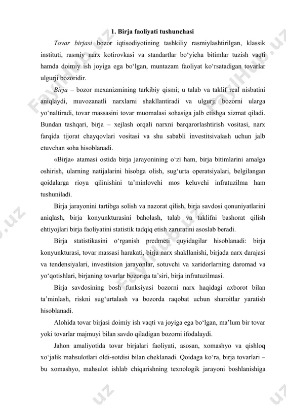 va qishloq xo‘jalik mahsulotlari oldi-sotdisi bilan cheklanadi. qoidaga ko‘ra, birja tovarlari – bu xomashyo, mahsulot ishlab chiqarishning texnologik jarayoni boshlanishiga mansub. shu sababli ular ko‘p jihatdan chiqariladigan boshqa tovarlar narxini belgilab beradi. klassik birja tovari – sifati va hajmi bo‘yicha bir xillashtirilgan, qat’iy belgilangan, oson muayyanlashtirilgan, barqaror xususiyatlarga ega bo‘lgan ommaviy mahsulot. u urfdan chiqib qolmasligi yoki ma’naviy eskirmasligi lozim. bu shuni anglatadiki, birja tovari birjaga yetkazib berilmasligi mumkin. xaridorga farqi yo‘q bo‘lishi lozim: sotuvchi kim, tovar qaysi partiyadan olingan. eng mashhur birja tovarlari: neft va neft mahsulotlari, rangli va qimmatbaho metall, o‘rmon, paxta, kauchuk, kofe, shakar, don. bir xil tovar bir mamlakatda birja tovari bo‘lishi, boshqasida bo‘lmasligi mumkin. shuni e’tiborga olish kerakki, birja yuridik shaxs maqomida oldi-sotdi bitimining tomonlaridan biri sifatida ishtirok etmasdan, faqat bitimning amalga oshirilishi va birja savdosi qoidalariga rioya qilinishini ta’minlaydi. 2. birja faoliyatining mohiyati birja narx kotirovkasini amalga oshiradi, birja tovarlariga standartlarni belgilaydi, namunaviy shartnomalar …