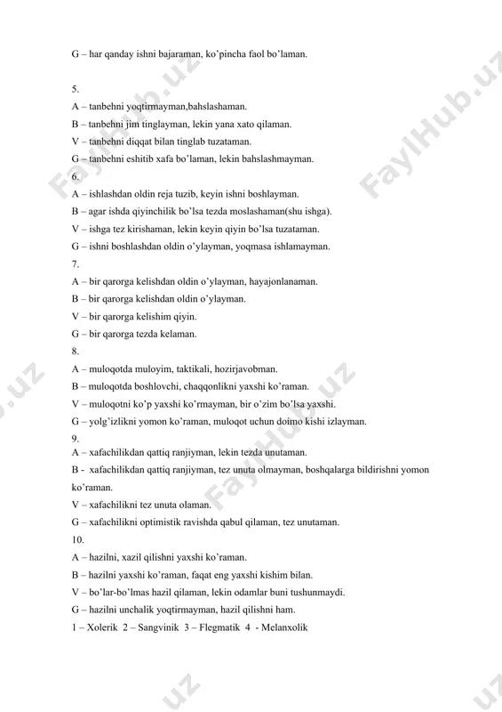 an. v – muloqotni ko’p yaxshi ko’rmayman, bir o’zim bo’lsa yaxshi. g – yolg’izlikni yomon ko’raman, muloqot uchun doimo kishi izlayman. 9. a – xafachilikdan qattiq ranjiyman, lekin tezda unutaman. b - xafachilikdan qattiq ranjiyman, tez unuta olmayman, boshqalarga bildirishni yomon ko’raman. v – xafachilikni tez unuta olaman. g – xafachilikni optimistik ravishda qabul qilaman, tez unutaman. 10. a – hazilni, xazil qilishni yaxshi ko’raman. b – hazilni yaxshi ko’raman, faqat eng yaxshi kishim bilan. v – bo’lar-bo’lmas hazil qilaman, lekin odamlar buni tushunmaydi. g – hazilni unchalik yoqtirmayman, hazil qilishni ham. 1 – xolerik 2 – sangvinik 3 – flegmatik 4 - melanxolik