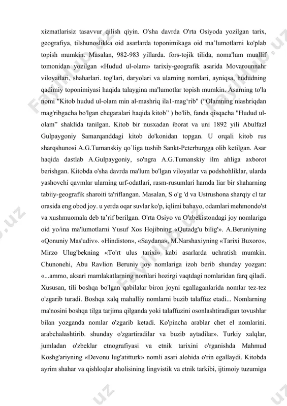 alqin qilingan. unda ko'pincha obyektning real alomatlari, geografik o'rni va hokazo inobatga olingan. qadimgi va dastlabki ma'lumotlarni geradotni «tarix», strabonni «geografiya», arrian, plutarx, kvint kursiy ruf kabi qadimgi dunyo olimlari asarlarida uchratish mumkin. masalan, geradot o'z asarlarida mamlakatlar, shaharlar, dengizlar, daryolar nomlarining ma'nosini tushuntirib berishga harakat qilgan. antik dunyo mualliflari geografik nomlarni, kishi ismlarini mavjud bo'lgan nomlash qonuniyatlarni va ularning o'zaro aloqadorligini aniqlamasdan asosan etimologik jihatdan izohlashgan. natijada, toponimik ma'lumotlar garchi qiziqarli bo'lsa ham, ammo, ilmiy asosga ega bo`lmagan. toponimik axborotni ishonchli manba sifatida, ilk bor milodiy i asrda ispan antik olimi pomponiy mela o'zining «xorografiya» asarida ilmiy jihatdan tadqiq qilishga harakat qilgan. zamonaviy toponimikani o'rta asrlarda yashab ijod qilgan o'rta osiyolik olimlarning xizmatlarisiz tasavvur qilish qiyin. o'sha davrda o'rta osiyoda yozilgan tarix, geografiya, tilshunoslikka oid asarlarda toponimikaga oid ma’lumotlarni ko'plab topish mumkin. masalan, 982-983 yillarda. fors-tojik tilida, noma'lum muallif tomonidan yozilgan «hudud ul-olam» tarixiy-geografik asarida movarounnahr viloyatlari, shaharlari. tog'lari, …