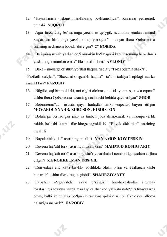 ql bir moldirki, uni o‘g‘ri ololmas, u o‘tda yonmas, suvda oqmas” ushbu ibora qobusnoma asarning nechanchi bobida qayd etilgan? 5-bob 17. “boburnoma”da asosan qaysi hududlar tarixi voqealari bayon etilgan movarounnahr, xuroson, hindiston 18. “bolalarga beriladigan jazo va tanbeh juda demokratik va insonparvarlik ruhida bo‘lishi lozim” fikr kimga tegishli 19. “buyuk didaktika” asarining muallifi 19. “buyuk didaktika” asarining muallifi yan amon komenskiy 20. “devonu lug‘atit turk” asaring mualifi kim? mahmud koshg’ariy 21. “devonu lug‘atit turk” asarining she’riy parchalari nemis tiliga qachon tarjima qilgan? k.brokkelman 1928-yil 22. “dunyodagi eng katta boylik- yoshlikda olgan bilim va egallagan kasbi hunardir” ushbu fikr kimga tegishli? sh.mirziyayev 23. “falsafani o‘rganishdan avval o‘zingizni hirs-havaslardan shunday tozalashigiz lozimki, sizda maishiy va shahvoniyat kabi noto‘g‘ri tuyg‘ularga emas, balki kamolatga bo‘lgan hirs-havas qolsin” ushbu fikr qaysi alloma qalamiga mansub? farobiy 24. “kelib ko‘rsunlar, durust bo‘lsa, rivoj bersunlar, nodurust bo‘lsa, dalil ila isbot qilsunlar” maktab haqidagi ushbu fikr kimga tegishli? behbudiy …