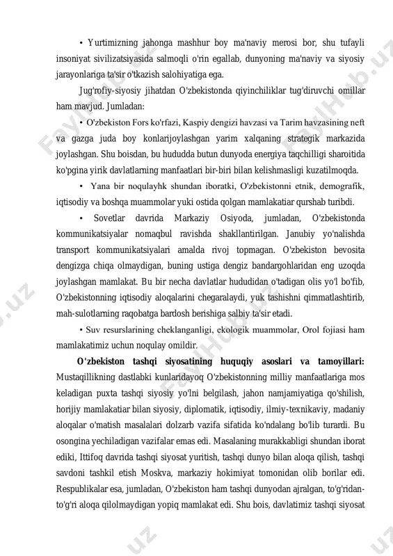 ma'naviy va siyosiy jarayonlariga ta'sir o'tkazish salohiyatiga ega. jug'rofiy-siyosiy jihatdan o'zbekistonda qiyinchiliklar tug'diruvchi omillar ham mavjud. jumladan: • o'zbekiston fors ko'rfazi, kaspiy dengizi havzasi va tarim havzasining neft va gazga juda boy konlarijoylashgan yarim xalqaning strategik markazida joylashgan. shu boisdan, bu hududda butun dunyoda energiya taqchilligi sharoitida ko'pgina yirik davlatlarning manfaatlari bir-biri bilan kelishmasligi kuzatilmoqda. • yana bir noqulayhk shundan iboratki, o'zbekistonni etnik, demografik, iqtisodiy va boshqa muammolar yuki ostida qolgan mamlakatiar qurshab turibdi. • sovetlar davrida markaziy osiyoda, jumladan, o'zbekistonda kommunikatsiyalar nomaqbul ravishda shakllantirilgan. janubiy yo'nalishda transport kommunikatsiyalari amalda rivoj topmagan. o'zbekiston bevosita dengizga chiqa olmaydigan, buning ustiga dengiz bandargohlaridan eng uzoqda joylashgan mamlakat. bu bir necha davlatlar hududidan o'tadigan olis yo'l bo'fib, o'zbekistonning iqtisodiy aloqalarini chegaralaydi, yuk tashishni qimmatlashtirib, mah-sulotlarning raqobatga bardosh berishiga salbiy ta'sir etadi. • suv resurslarining cheklanganligi, ekologik muammolar, orol fojiasi ham mamlakatimiz uchun noqulay omildir. o'zbekiston tashqi siyosatining huquqiy asoslari va tamoyillari: mustaqillikning dastlabki …