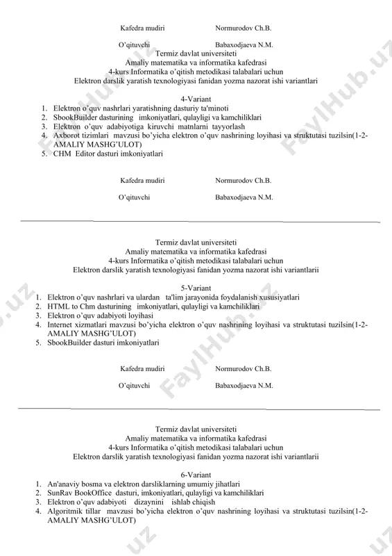 babaxodjaeva n.m. termiz davlat universiteti amaliy matematika va informatika kafedrasi 4-kurs informatika o’qitish metodikasi talabalari uchun elektron darslik yaratish texnologiyasi fanidan yozma nazorat ishi variantlari 4-variant 1. elеktron o’quv nashrlari yaratishning dasturiy ta'minoti 2. sbookbuilder dasturining imkoniyatlari, qulayligi va kamchiliklari 3. elektron o’quv adabiyotiga kiruvchi matnlarni tayyorlash 4. axborot tizimlari mavzusi bo’yicha elektron o’quv nashrining loyihasi va struktutasi tuzilsin(1-2-amaliy mashg’ulot) 5. chm editor dasturi imkoniyatlari kafedra mudiri normurodov ch.b. o’qituvchi babaxodjaeva n.m. termiz davlat universiteti amaliy matematika va informatika kafedrasi 4-kurs informatika o’qitish metodikasi talabalari uchun elektron darslik yaratish texnologiyasi fanidan yozma nazorat ishi variantlarii 5-variant 1. elеktron o’quv nashrlari va ulardan ta'lim jarayonida foydalanish xususiyatlari 2. html to chm dasturining imkoniyatlari, qulayligi va kamchiliklari 3. elektron o’quv adabiyoti loyihasi 4. internet xizmatlari mavzusi bo’yicha elektron o’quv nashrining loyihasi va struktutasi tuzilsin(1-2-amaliy mashg’ulot) 5. sbookbuilder dasturi imkoniyatlari kafedra mudiri normurodov ch.b. o’qituvchi babaxodjaeva n.m. termiz davlat universiteti amaliy matematika va …