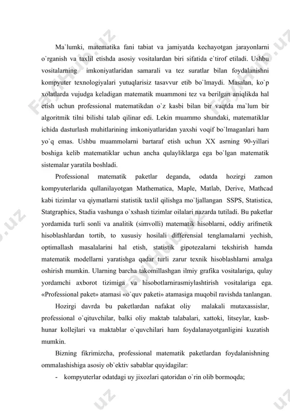 -hunar kollejlari va maktablar o`quvchilari ham foydalanayotganligini kuzatish mumkin. bizning fikrimizcha, professional matematik paketlardan foydalanishning ommalashishiga asosiy ob`ektiv sabablar quyidagilar: · kompyuterlar odatdagi uy jixozlari qatoridan o`rin olib bormoqda; · kompyuterprogrammalari interfeysini tashkil etishda maxsus standartlar ishlab chiqilib, ulardan ommaviy ravishda foydalanlmoqda; · hozirgi zamon talabasi, ilmiy xodimi va mutaxassisi xayotida internet turidan foydalanish kundalik extiyojga aylanmoqda; · talabalarga bilim berishda professional matematik paketlardan o`quv vositasi sifatida foydalanish darajasi oshmoqda; · fundamental va amaliy xarakterdagi ilmiy tadqiqotlar bilan shugullanuvchilar uchun mos universal matematik paketlar yaratilmoqda va bu paketlar ilmiy tadqiqot natijalariga ijobiy ta`sir ko`rsatmoqda; · professional matematik paketlar bo`yicha maxsus adabiyotlar ko`paymoqda. ushbu sistemalar quyidagi ko`rsatkichlar bo`yicha doimo raqobat qilib keladi: · nazariy materialni chuqur va har tomonlama o`rganish uchun o`quvchiga qulay imkoniyatlar yaratish; · kuchli analitik va grafik imkoniyatlarga tayangan holda matematik muammolarni tez va oson yechishda o`quvchiga samarali yordam ko`rsatish; nostandart matematik muammolarni hal etish uchun o`zining maxsus …