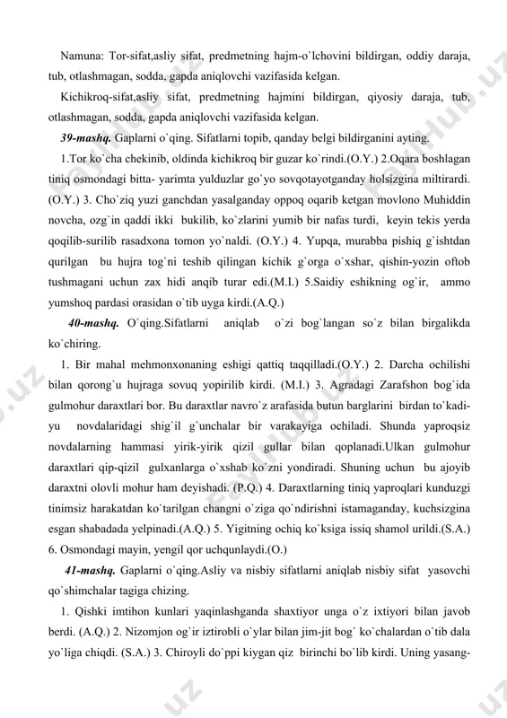 (a.q.) 5. yigitning ochiq ko`ksiga issiq shamol urildi.(s.a.) 6. osmondagi mayin, yengil qor uchqunlaydi.(o.) 41-mashq. gaplarni o`qing.asliy va nisbiy sifatlarni aniqlab nisbiy sifat yasovchi qo`shimchalar tagiga chizing. 1. qishki imtihon kunlari yaqinlashganda shaxtiyor unga o`z ixtiyori bilan javob berdi. (a.q.) 2. nizomjon og`ir iztirobli o`ylar bilan jim-jit bog` ko`chalardan o`tib dala yo`liga chiqdi. (s.a.) 3. chiroyli do`ppi kiygan qiz birinchi bo`lib kirdi. uning yasang- tusani to`yga borayotgandagiday edi. zangor baxmal kamzulchasi ostidan atlas ko’ylak kiyib qayrilma qoshlariga qalin o`sma qo`ygan. surma qo`yilgan chuqur va qop-qora ko`zlari husniga husn qo`shib turgan uzun kipriklari orasiga tog` ko`liga o`xshardi.(sh.r.) 4. qiz chindan ham go`zal edi... faqat ma`naviy go`zallik yetishmasdi, xolos.(sh.r.)5. ikkovining ham og`zi lang ochilib qoldi.qo`rqa-pisa, serhasham binoga yaqinroq borib bahaybat eshiklardan kirib chiqayotgan odamlarga havasu-hayrat aralash boqib turishdi. (m.do`st.) 42-mashq. xususiyat bildiruvchi sifatlarga misollar yozing.ular ishtirokida gaplar tuzing. 43-mashq. rang va shakl-ko`rinish bildiruvchi sifatlarni yozing.ular ishtirokida gaplar tuzing. 44-mashq. gaplarni o`qing.sifatlarni aniqlab, …