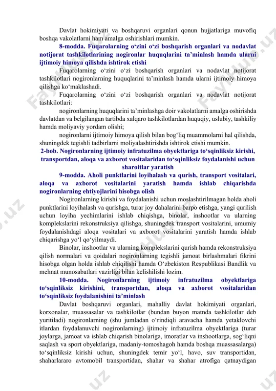 moya qilish sohasida davlat organlari, fuqarolarning o‘zini o‘zi boshqarish organlari va nodavlat notijorat tashkilotlari o‘rtasidagi hamkorlikni rivojlantirish. 7-modda. davlat hokimiyati va boshqaruvi organlarining nogironlarni ijtimoiy himoya qilish sohasidagi vakolatlari davlat hokimiyati va boshqaruvi organlari o‘z vakolatlari doirasida: nogironlarni ijtimoiy himoya qilish sohasida davlat siyosatini shakllantiradi va amalga oshiradi; nogironlarni ijtimoiy himoya qilish bo‘yicha ustuvor yo‘nalishlarni belgilaydi; nogironlarni reabilitatsiya qilish, ijtimoiy himoya qilish hamda ularning huquqlari va qonuniy manfaatlarini ta’minlashga doir davlat dasturlarini, shuningdek hududiy dasturlarni shakllantiradi va amalga oshiradi; nogironlarni ijtimoiy himoya qilish to‘g‘risidagi qonun hujjatlarining ijrosini ta’minlaydi; davlat organlarining, fuqarolar o‘zini o‘zi boshqarish organlarining nogironlarni ijtimoiy himoya qilish sohasidagi faoliyatini muvofiqlashtirib boradi; nogironlar huquqlari, erkinliklari va qonuniy manfaatlarini ta’minlovchi davlat organlarining faoliyati ustidan nazoratni amalga oshiradi; nogironlarni tibbiy, kasbiy va ijtimoiy reabilitatsiya qilish sohasida ilmiy tadqiqotlar o‘tkazishni hamda mutaxassislar tayyorlashni moliyalashtiradi va tashkil etadi; o‘zgalarning parvarishiga va yordamiga muhtoj bo‘lgan nogironlarga ijtimoiy xizmat ko‘rsatuvchi statsionar muassasalar tarmog‘ini rivojlantirishga doir …