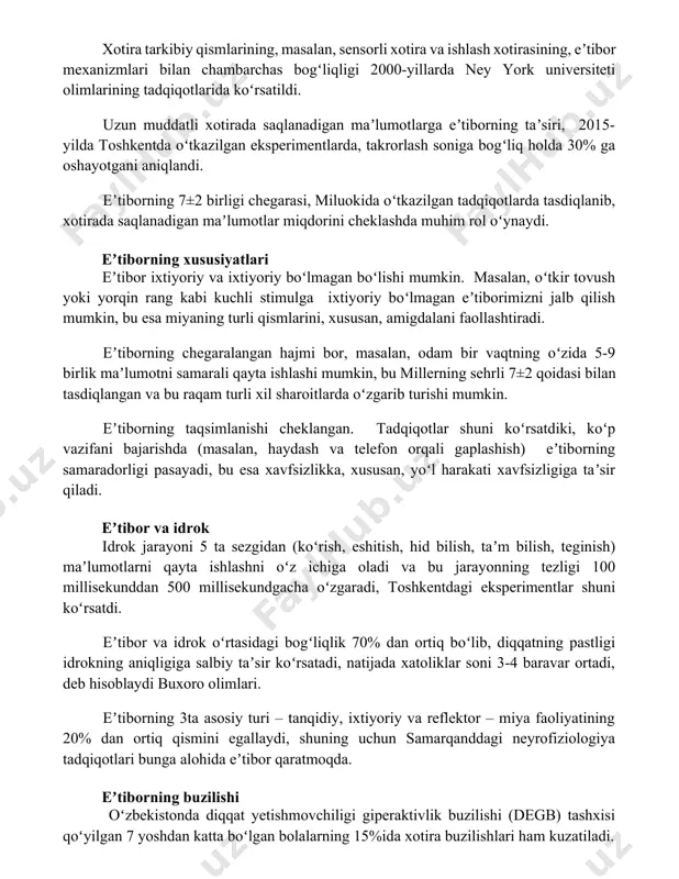 koʻrsatildi. uzun muddatli xotirada saqlanadigan maʼlumotlarga eʼtiborning taʼsiri, 2015-yilda toshkentda oʻtkazilgan eksperimentlarda, takrorlash soniga bogʻliq holda 30% ga oshayotgani aniqlandi. eʼtiborning 7±2 birligi chegarasi, miluokida oʻtkazilgan tadqiqotlarda tasdiqlanib, xotirada saqlanadigan maʼlumotlar miqdorini cheklashda muhim rol oʻynaydi. eʼtiborning xususiyatlari eʼtibor ixtiyoriy va ixtiyoriy boʻlmagan boʻlishi mumkin. masalan, oʻtkir tovush yoki yorqin rang kabi kuchli stimulga ixtiyoriy boʻlmagan eʼtiborimizni jalb qilish mumkin, bu esa miyaning turli qismlarini, xususan, amigdalani faollashtiradi. eʼtiborning chegaralangan hajmi bor, masalan, odam bir vaqtning oʻzida 5-9 birlik maʼlumotni samarali qayta ishlashi mumkin, bu millerning sehrli 7±2 qoidasi bilan tasdiqlangan va bu raqam turli xil sharoitlarda oʻzgarib turishi mumkin. eʼtiborning taqsimlanishi cheklangan. tadqiqotlar shuni koʻrsatdiki, koʻp vazifani bajarishda (masalan, haydash va telefon orqali gaplashish) eʼtiborning samaradorligi pasayadi, bu esa xavfsizlikka, xususan, yoʻl harakati xavfsizligiga taʼsir qiladi. eʼtibor va idrok idrok jarayoni 5 ta sezgidan (koʻrish, eshitish, hid bilish, taʼm bilish, teginish) maʼlumotlarni qayta ishlashni oʻz ichiga oladi va bu …