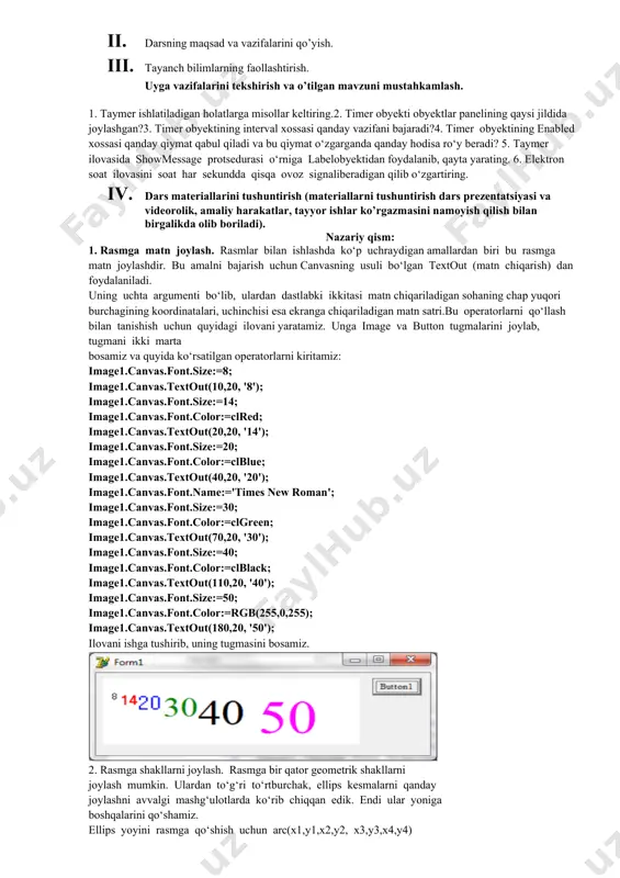 opshiriqlarni bajaradi. 2. vazifalarni yozib oladi. asosiy tushunchalar: mavzuni yoritish. darsning borishi: 1. tashkiliy qism: o’quvchilar bilan salomlashish xonani va o’quvchilarni darsga tayyorliklarini kuzatish yo’qlamani aniqlash navbatchi axboroti. siyosiy daqiqa. 1. darsning maqsad va vazifalarini qo’yish. 1. tayanch bilimlarning faollashtirish. uyga vazifalarini tekshirish va o’tilgan mavzuni mustahkamlash. 1. taymer ishlatiladigan holatlarga misollar keltiring.2. timer obyekti obyektlar panelining qaysi jildida joylashgan?3. timer obyektining interval xossasi qanday vazifani bajaradi?4. timer obyektining enabled xossasi qanday qiymat qabul qiladi va bu qiymat o‘zgarganda qanday hodisa ro‘y beradi? 5. taymer ilovasida showmessage protsedurasi o‘rniga labelobyektidan foydalanib, qayta yarating. 6. elektron soat ilovasini soat har sekundda qisqa ovoz signaliberadigan qilib o‘zgartiring. 1. dars materiallarini tushuntirish (materiallarni tushuntirish dars prezentatsiyasi va videorolik, amaliy harakatlar, tayyor ishlar ko’rgazmasini namoyish qilish bilan birgalikda olib boriladi). nazariy qism: 1. rasmga matn joylash. rasmlar bilan ishlashda ko‘p uchraydigan amallardan biri bu rasmga matn joylashdir. bu amalni bajarish uchun canvasning usuli bo‘lgan …