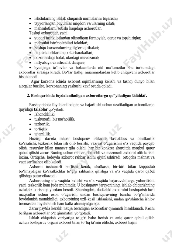 yyorlangan buyumlar miqdori va ularning sifati;  mahsulotlarni sotishi haqidagi axborotlar. tashqi axborotlar, ya'ni:  yuqori tashkilotlardan olinadigan farmoyish, qaror va topshiriqlar;  mahsulot iste'molchilari talablari;  boshqa korxonalarning ilg‘or tajribalari;  raqobatdoshlarning xatti-harakatlari;  bozorlardagi holat, ulardagi muvozanat;  inflyatsiya va ishsizlik darajasi;  byudjetga to‘lovlar va hokazolarda oid ma'lumotlar shu turkumdagi axborotlar sirasiga kiradi. bo‘lar tashqi muammolardan kelib chiquvchi axborotlar hisoblanadi. agar korxona ichida axborot oqimlarining kelishi va tashqi dunyo bilan aloqalar buzilsa, korxonaning yashashi xavf ostida qoladi. 2. boshqarishda foydalaniladigan axborotlarga qo‟yiladigan talablar. boshqarishda foydalaniladigan va bajarilishi uchun uzatiladigan axborotlarga quyidagi talablar qo‘yiladi:  ishonchlilik;  tushunarli, bir ma'nolilik;  tezkorlik;  to‘liqlik;  tejamlilik. hozirgi davrda rahbar boshqaruv ishlarida tashabbus va omilkorlik ko‘rsatishi, tezkorlik bilan ish olib borishi, vaziyat o‘zgarishni o‘z vaqtida payqab olish, resurslar bilan manevr qila olishi, har bir konkret sharoitda maqbul qaror qabul qilishi zarur. buning uchun rahbar ishonchli va mazmunli axborot olib …