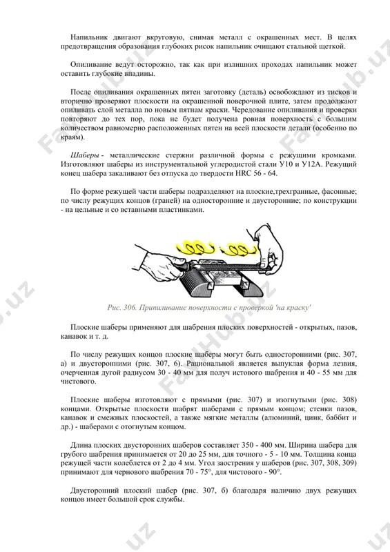 ьных неровностях сначала припиливают личным напильником с проверкой "на краску" (рис. 306). при этом напильник предварительно натирают мелом для устранения скольжения по краске и засаливания насечки. напильник двигают вкруговую, снимая металл с окрашенных мест. в целях предотвращения образования глубоких рисок напильник очищают стальной щеткой. опиливание ведут осторожно, так как при излишних проходах напильник может оставить глубокие впадины. после опиливания окрашенных пятен заготовку (деталь) освобождают из тисков и вторично проверяют плоскости на окрашенной поверочной плите, затем продолжают опиливать слой металла по новым пятнам краски. чередование опиливания и проверки повторяют до тех пор, пока не будет получена ровная поверхность с большим количеством равномерно расположенных пятен на всей плоскости детали (особенно по краям). шаберы - металлические стержни различной формы с режущими кромками. изготовляют шаберы из инструментальной углеродистой стали у10 и у12а. режущий конец шабера закаливают без отпуска до твердости hrc 56 - 64. по форме режущей части шаберы подразделяют на плоские,трехгранные, фасонные; по …
