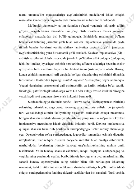 shuvlarining muhim omili hisoblanadi. ya’ni bunday shaxslar eshitishni, nutqni faqatgina surdopedagog va yaqinlarining yordamida egallab borib, ijtimoiy hayotga erta uyg’unlashadilar. shu sababli bunday operatsiyadan sо’ng bolalar bilan olib boriladigan ishlarning mazmuni, tashkil etilishini respublikamiz shart-sharoitlariga bog’liq holda ishlab chiqish surdopedagogika fanining dolzarb vazifalaridan biri sanaladi. turli yoshda eshitish muammolari mohiyatining turlicha namoyon bо’lishi surdopedagogikani uch mustaqil yо’nalishda: maktabgacha, maktab hamda kattalar surdopedagogikasi sifatida tadqiq qilishni talab qiladi. bir necha asrlar davomida jahon surdopedagogik nazariya va amaliyoti eshitishida muammosi bо’lgan bolalar rivojlanish xususiyatlari hamda bilish imkoniyatlari, shuningdek, nuqsonning murakkab tuzilishi hakidagi bilim va tajribalarni tо’pladi (arastu, j.kardano, p.ponse, x.bonet, sh.m.epe, s.geynike, l.s.vigotskiy, s.a.zikov, r.m.boskis va b.). respublikamizda maxsus ta’lim tizimini tubdan isloh qilish, jumladan, eshitishida muammolari bо’lgan bolalarning ijtimoiy hayotga uyg’unlashuvlarining «kaliti» sanalgan nutqni rivojlantirish tizimini, maxsus ta’lim muassasasining ota-onalar bilan hamkorlikda olib boruvchi ish jarayonini zamonaviy talablar asosida tashkil etish va ularni sifat jihatdan yuqoriga kо’tarishni ta’minlashda milliy pedagogikamiz asoschilarining …