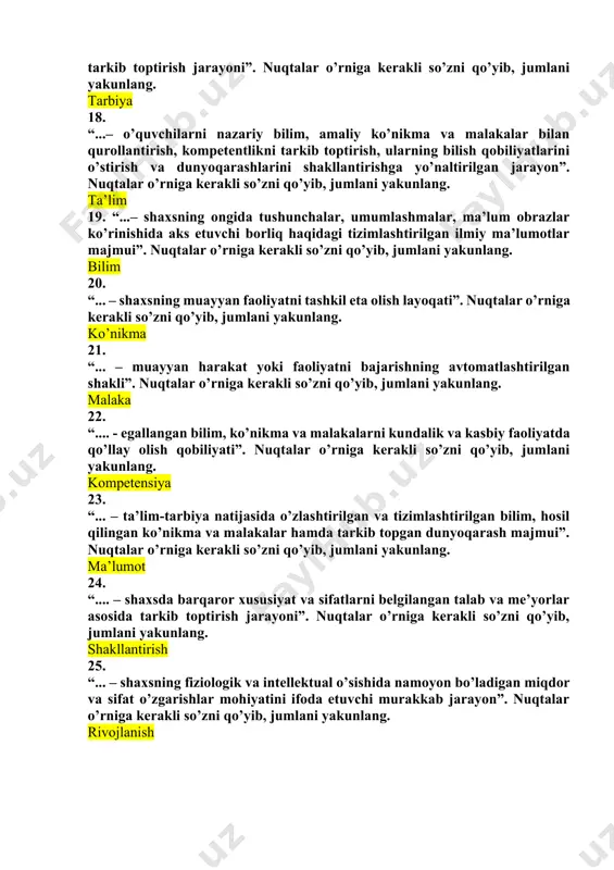 haqidagi tizimlashtirilgan ilmiy ma’lumotlar majmui”. nuqtalar o’rniga kerakli so’zni qo’yib, jumlani yakunlang. bilim 20. “... – shaxsning muayyan faoliyatni tashkil eta olish layoqati”. nuqtalar o’rniga kerakli so’zni qo’yib, jumlani yakunlang. ko’nikma 21. “... – muayyan harakat yoki faoliyatni bajarishning avtomatlashtirilgan shakli”. nuqtalar o’rniga kerakli so’zni qo’yib, jumlani yakunlang. malaka 22. “.... - egallangan bilim, ko’nikma va malakalarni kundalik va kasbiy faoliyatda qo’llay olish qobiliyati”. nuqtalar o’rniga kerakli so’zni qo’yib, jumlani yakunlang. kompetensiya 23. “... – ta’lim-tarbiya natijasida o’zlashtirilgan va tizimlashtirilgan bilim, hosil qilingan ko’nikma va malakalar hamda tarkib topgan dunyoqarash majmui”. nuqtalar o’rniga kerakli so’zni qo’yib, jumlani yakunlang. ma’lumot 24. “.... – shaxsda barqaror xususiyat va sifatlarni belgilangan talab va me’yorlar asosida tarkib toptirish jarayoni”. nuqtalar o’rniga kerakli so’zni qo’yib, jumlani yakunlang. shakllantirish 25. “... – shaxsning fiziologik va intellektual o’sishida namoyon bo’ladigan miqdor va sifat o’zgarishlar mohiyatini ifoda etuvchi murakkab jarayon”. nuqtalar o’rniga kerakli so’zni qo’yib, jumlani yakunlang. rivojlanish …