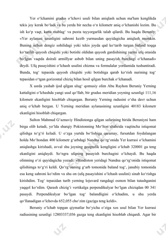 hisi va yetarli mablag‘i yo‘qligi uchun bu ishni amalga oshirolmagan. yer o‘lchamini gradus o‘lchovi usuli bilan aniqlash uchun ma'lum kenglikda tekis joy kerak bo‘ladi va bu yerda bir necha o‘n kilometr aniq o‘lchanishi lozim. bu ish ko‘p vaqt, katta mablag‘ va puxta tayyorgarlik talab qilardi. bu haqda beruniy: «yer aylanasi uzunligini sahroni kezib yurmasdan quyidagicha aniqlash mumkin. buning uchun dengiz sohilidagi yoki tekis joyda qad ko‘tarib turgan baland toqqa ko‘tarilib quyosh chiqishi yoki botishi oldidan quyosh gardishining yarmi ufq orasida bo‘lgan vaqtda doirali armillyar asbob bilan uning pasayish burchagi o‘lchanadi» deydi. ufq pasayishini o‘lchash usulini chizma va formulalar yordamida tushuntiradi. bunda, tog‘ tepasida quyosh chiqishi yoki botishiga qarab ko‘rish nurining tog‘ tepasidan o‘tgan gorizontal chiziq bilan hosil qilgan burchak o‘lchanadi. x asrda yashab ijod qilgan ulug‘ qomusiy olim abu rayhon beruniy yerning kattaligini o‘lchashda yangi usul qo‘llab, bir gradus meridian yoyning uzunligi 111,16 kilometr ekanligini hisoblab chiqargan. beruniy yerning radusini …