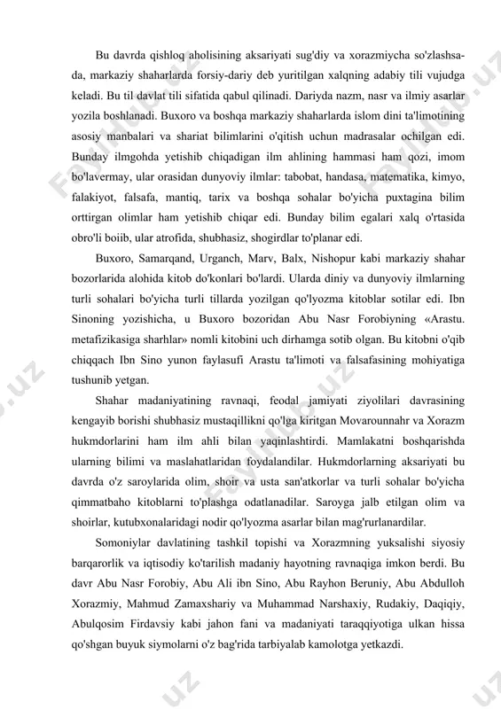 ing kengayib borishi shubhasiz mustaqillikni qo'lga kiritgan movarounnahr va xorazm hukmdorlarini ham ilm ahli bilan yaqinlashtirdi. mamlakatni boshqarishda ularning bilimi va maslahatlaridan foydalandilar. hukmdorlarning aksariyati bu davrda o'z saroylarida olim, shoir va usta san'atkorlar va turli sohalar bo'yicha qimmatbaho kitoblarni to'plashga odatlanadilar. saroyga jalb etilgan olim va shoirlar, kutubxonalaridagi nodir qo'lyozma asarlar bilan mag'rurlanardilar. somoniylar davlatining tashkil topishi va xorazmning yuksalishi siyosiy barqarorlik va iqtisodiy ko'tarilish madaniy hayotning ravnaqiga imkon berdi. bu davr abu nasr forobiy, abu ali ibn sino, abu rayhon beruniy, abu abdulloh xorazmiy, mahmud zamaxshariy va muhammad narshaxiy, rudakiy, daqiqiy, abulqosim firdavsiy kabi jahon fani va madaniyati taraqqiyotiga ulkan hissa qo'shgan buyuk siymolarni o'z bag'rida tarbiyalab kamolotga yetkazdi. abu nasr forobiy (873—950-yillarda yashab ijod qilgan) abu nasr forobiy 873-yilda aris suvining sirdaryoga quyilishida joylashgan forob (o'tror) shahrida tug'ilgan. u awal ona shahrida, so'ngra samarqand, buxoro va bag'dodda bilim olgan. umrining oxirlarida xalab va damashq shaharlarida yashagan, 950-yilda …