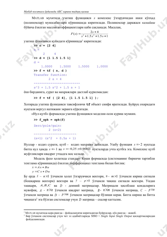 масалан, узатиш функцияси қуйидаги кўринишда киритилади: >> n = [2 4] n = 2 4 >> d = [1 1.5 1.5 1] d = 1.0000 1.5000 1.5000 1.0000 >> f = tf ( n, d ) transfer function: 2 s + 4 ------------------------- s^3 + 1.5 s^2 + 1.5 s + 1 ёки бирданига, сурат ва маҳражлари дастлаб қурилмасдан: >> f = tf ( [2 4], [1 1.5 1.5 1] ); хотирада узатиш функцияси тавсифловчи tf объект синфи яратилади. буйруқ охиридаги нуқтали вергул натижани экранга кўрсатади. «нул-қутб» формасида узатиш функцияси моделни осон қуриш мумкин. >> f_zpk = zpk(f) zero/pole/gain: 2 (s+2) ----------------------- (s+1) (s^2 + 0.5s + 1) нуллар - илдиз сурати, қутб - илдиз махражи дейилади. ушбу функция нуқтада битта нул ҳамда ва нуқталарда учта қутбга эга. комплекс қутб жуфтликлари квадрат учҳадга мос келади. модель фазо ҳолатида стандарт коши формасида (системанинг биринчи тартибли тенглама кўринишида) ёзилган дифференциал тенглама билан …